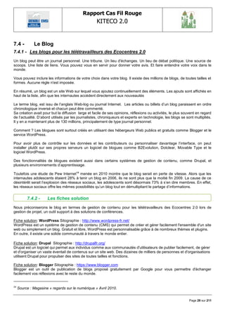 Rapport Cas Fil Rouge
                                                    KITECO 2.0
                                                                                                                   

7.4 -         Le Blog
7.4.1 - Les blogs pour les télétravailleurs des Ecocentres 2.0
Un blog peut être un journal personnel. Une tribune. Un lieu d'échanges. Un lieu de débat politique. Une source de
scoops. Une liste de liens. Vous pouvez vous en servir pour donner votre avis. Et faire entendre votre voix dans le
monde.

Vous pouvez inclure les informations de votre choix dans votre blog. Il existe des millions de blogs, de toutes tailles et
formes. Aucune règle n'est imposée.

En résumé, un blog est un site Web sur lequel vous ajoutez continuellement des éléments. Les ajouts sont affichés en
haut de la liste, afin que les internautes accèdent directement aux nouveautés

Le terme blog, est issu de l‘anglais Web-log ou journal Internet. Les articles ou billets d‘un blog paraissent en ordre
chronologique inversé et chacun peut être commenté.
Sa création avait pour but la diffusion large et facile de ses opinions, réflexions ou activités, le plus souvent en regard
de l‘actualité. D‘abord utilisés par les journalistes, chroniqueurs et experts en technologie, les blogs se sont multipliés.
Il y en a maintenant plus de 130 millions, principalement de type journal personnel.

Comment ? Les blogues sont surtout créés en utilisant des hébergeurs Web publics et gratuits comme Blogger et le
service WordPress.

Pour avoir plus de contrôle sur les données et les contributeurs ou personnaliser davantage l‘interface, on peut
installer plutôt sur ses propres serveurs un logiciel de blogues comme B2Evolution, Dotclear, Movable Type et le
logiciel WordPress.

Des fonctionnalités de blogues existent aussi dans certains systèmes de gestion de contenu, comme Drupal, et
plusieurs environnements d‘apprentissage.

Toutefois une étude de Pew Internet 14 menée en 2010 montre que le blog serait en perte de vitesse. Alors que les
internautes adolescents étaient 28% à tenir un blog en 2006, ils ne sont plus que la moitié fin 2009. La cause de ce
désintérêt serait l‘explosion des réseaux sociaux, les adolescents sont désormais 73% à s‘en dire membres. En effet,
les réseaux sociaux offre les mêmes possibilités qu‘un blog tout en démultipliant le partage d‘informations.


          7.4.2 -     Les fiches solution
Nous préconiserons le blog en termes de gestion de contenu pour les tététravailleurs des Ecocentres 2.0 lors de
gestion de projet, un outil support à des solutions de conférences.

Fiche solution: WordPress Sitographie : http://www.wordpress-fr.net/
WordPress est un système de gestion de contenu (CMS) qui permet de créer et gérer facilement l'ensemble d'un site
web ou simplement un blog. Gratuit et libre, WordPress est personnalisable grâce à de nombreux thèmes et plugins.
En outre, il existe une solide communauté à travers le monde entier.

Fiche solution: Drupal Sitographie : http://drupalfr.org/
Drupal est un logiciel qui permet aux individus comme aux communautés d'utilisateurs de publier facilement, de gérer
et d'organiser un vaste éventail de contenus sur un site web. Des dizaines de milliers de personnes et d'organisations
utilisent Drupal pour propulser des sites de toutes tailles et fonctions.

Fiche solution: Blogger Sitographie : https://www.blogger.com
Blogger est un outil de publication de blogs proposé gratuitement par Google pour vous permettre d'échanger
facilement vos réflexions avec le reste du monde.


14
     Source : Magasine « regards sur le numérique » Avril 2010.


                                                                                                              Page 29 sur 211
 