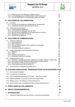 Rapport Cas Fil Rouge
                                                  KITECO 2.0
                                                                                                            

   7.5.1 - Différence entre microblogues et réseaux sociaux                                        30
   7.5.2 - Les microblogues pour les télétravailleurs des Ecocentres 2.0                           30
   7.5.3 - Pour les Ecocentres 2.0, une dynamique interne via Twitter                              31

8 - SOLUTIONS DE COLLABORATION                                                                     32
 8.1 - Les Wikis                                                                                   32
    8.1.1 - Les wikis ou la construction collaborative de connaissances                            32
    8.1.2 - L‘application des Wikis dans les Ecocentres 2.0                                        33
 8.2 - Gestion de la connaissance                                                                  35
    8.2.1 - Le Mind Mapping collaboratif                                                           35
    8.2.2 - Connaissance et pédagogie dans les TICE                                                36
    8.2.3 - Plus loin dans la pédagogie, la connaissance et le numérique                           36
    8.2.4 - Solutions de Formation E Learning                                                      38
    8.2.5 - Gestion des compétences                                                                40

9 - SOLUTIONS DE COMMUNICATION                                                                     41
 9.1 - Outils de Conférence                                                                        41
    9.1.1 - Audio Conférence                                                                       42
    9.1.2 - Web Conférence                                                                         42
    9.1.3 - Visio sur Web Conférence (Visio conférence personnelle)                                43
    9.1.4 - Visioconférence                                                                        44
    9.1.5 - Conclusion Outils de Conférence                                                        46
 9.2 - Outils de Messagerie instantanée (MI) et Présentiel                                         47
    9.2.1 - Définition                                                                             47
    9.2.2 - Utilité                                                                                47
    9.2.3 - Evaluation des éditeurs                                                                48
    9.2.4 - Conclusion Outils IM et Presentiel                                                     48
 9.3 - Espace de travail virtuel                                                                   49
    9.3.1 - Innovation : véritable percée de la collaboration virtuelle : Réseaux virtuels et 3D   49
    9.3.2 - Ces mondes virtuels créent de la valeur dans le monde physique                         49
    9.3.3 - Les espaces virtuels pour les Ecocentres 2.0                                           49
    9.3.4 - Fiche solutions pour les Ecocentres 2.0                                                51
 9.4 - Communication et Collaboration Unifiée (CCU)                                                53

10 - D‟AUTRES INNOVATIONS.. TENDANCES POUR LES ECOCENTRES 2.0 56
 10.1 - Environnement intelligent                                                                  56
 10.2 - Le jardin des connaissances                                                                56
 10.3 - Flattr ―Enables Micropayments For Content‖ – Web 2.0 Innovation                            57
 10.4 - Réalité augmentée : la nouvelle frontière entre réel et virtuel                            57
 10.5 - Réseau sociaux, microbloging, suivre la tendance 2.0                                       59
 10.6 - Quand réseau social, compétences et travail collaboratif ne font qu‘un..                   59

11 - CONCLUSION DU COLLABORATIF                                                                    60

B. IMPACT ENVIRONNEMENTAL                                                                          61

1 - INTRODUCTION                                                                                   61
 1.1 - Contexte et objectifs de l‘axe de recherche « Impact Environnemental »                      61



                                                                                                        Page 3 sur 211
 