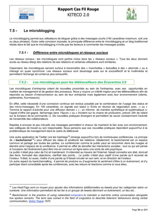 Rapport Cas Fil Rouge
                                                     KITECO 2.0
                                                                                                                       

7.5 -        Le microblogging

Le microblogging permet aux utilisateurs de bloguer grâce à des messages courts (140 caractères maximum, soit une
ou deux phrases). Outre cette concision imposée, la principale différence entre le microblogging et un blog traditionnel
réside dans le fait que le microblogging n‘invite pas les lecteurs à commenter les messages postés.


        7.5.1 -      Différence entre microblogues et réseaux sociaux
Les réseaux sociaux : les microblogues sont parfois inclus dans les « réseaux sociaux ». Tous les deux donnent
accès au réseau élargi des relations de ses relations et certaines utilisations sont similaires.

Cependant, les microblogues servent surtout à transmettre des « manchettes » textuelles à des « abonnés » ou à
interagir en quasi synchrone. Les réseaux sociaux sont davantage axés sur le socioaffectif et le multimédia et
permettent l‘échange de contenus plus exhaustifs.


        7.5.2 -      Les microblogues pour les télétravailleurs des Ecocentres 2.0
Les microblogues d‘entreprise créent de nouvelles proximités au sein de l‘entreprise, avec ses opportunités en
matière de management et de gestion des processus. Nous y voyons un intérêt majeur pour les télétravailleurs afin de
répondre au besoin d‘interconnexion au sein de leur entreprise mais également avec leur environnement (clients,
partenaires, fournisseurs).

En effet, cette nécessité d‘une connexion continue est rendue possible par la combinaison de l‘usage des status et
des micro-messages. En 140 caractères, on signale son statut (« Entre en réunion de négociation avec…» ou «
Termine le rapport d‘activité pour une diffusion demain » ) , on informe de manière synthétique et systématique («
l‘appel d‘offre est gagné, démarrage dans 15jours » ou « Incident sur la chaine de production, prévoir 24h de retard
sur la livraison de la commande »). De nouvelles pratiques émergent et permettent de savoir constamment l‘activité
de l‘ensemble des collaborateurs.

Rapides à envoyer et peu intrusifs ces messages permettent à chacun de maintenir le lien avec son environnement,
ses collègues de travail ou son responsable. Nous pensons que ces nouvelles pratiques répondent aujourd‘hui à la
problématique de management dans le cadre du télétravail.

Une autre application de Twitter (via les hashtags15) émerge aujourd'hui lors de nombreuses conférences. Le principe
de « backchannel 16» pour diffuser les idées et améliorer les relations. Idéalement, le backchannel est un espace
commun et partagé par toutes les parties. Le conférencier comme le public peut se rencontrer dans les nuages et
étendre ainsi l‘espace de la conférence. Il permet en effet de densifier les interactions sociales : tout ce qui est pensé
à l‘occasion de l‘événement peut être mis en commun en ligne dans une sorte de wiki psychique.
Le public n‘était plus celui de l‘ici et maintenant. Il s‘étendait au travers de l‘Internet, faisait connaitre son état, donnait
des liens, formulait des objections, clarifiait des points… Le public n‘était plus captif d‘une parole qu‘il recevait de
l‘orateur. Il était, lui aussi, maitre d‘une parole qu‘il faisait circuler en son sein, et en direction de l‘orateur.
Un autre aspect du backchannelling : il permet de produire ou d‘augmenter le sentiment d‘être à un événement, et d‘y
participer étant consultable après les conférences, avec les retours et réactions comme si vous étiez.




15
  Les HashTags sont un moyen pour ajouter des informations additionnelles au tweets pour les catégoriser selon un
contexte. Une information permettant de les lier à un groupe de tweets décrivant un évènement, un lieu etc..
16
   Backchannel is the practice of using networked computers to maintain a real-time online conversation alongside
live spoken remarks. The term was coined in the field of Linguistics to describe listeners' behaviours during verbal
communication, Victor Yngve 1970


                                                                                                                 Page 30 sur 211
 