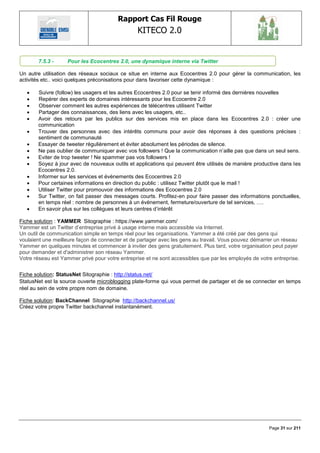 Rapport Cas Fil Rouge
                                                 KITECO 2.0
                                                                                                            

       7.5.3 -     Pour les Ecocentres 2.0, une dynamique interne via Twitter

Un autre utilisation des réseaux sociaux ce situe en interne aux Ecocentres 2.0 pour gérer la communication, les
activités etc.. voici quelques préconisations pour dans favoriser cette dynamique :

      Suivre (follow) les usagers et les autres Ecocentres 2.0 pour se tenir informé des dernières nouvelles
      Repérer des experts de domaines intéressants pour les Ecocentre 2.0
      Observer comment les autres expériences de télécentres utilisent Twitter
      Partager des connaissances, des liens avec les usagers, etc..
      Avoir des retours par les publics sur des services mis en place dans les Ecocentres 2.0 : créer une
       communication
      Trouver des personnes avec des intérêts communs pour avoir des réponses à des questions précises :
       sentiment de communauté
      Essayer de tweeter régulièrement et éviter absolument les périodes de silence.
      Ne pas oublier de communiquer avec vos followers ! Que la communication n‘aille pas que dans un seul sens.
      Eviter de trop tweeter ! Ne spammer pas vos followers !
      Soyez à jour avec de nouveaux outils et applications qui peuvent être utilisés de manière productive dans les
       Ecocentres 2.0.
      Informer sur les services et évènements des Ecocentres 2.0
      Pour certaines informations en direction du public : utilisez Twitter plutôt que le mail !
      Utiliser Twitter pour promouvoir des informations des Ecocentres 2.0
      Sur Twitter, on fait passer des messages courts. Profitez-en pour faire passer des informations ponctuelles,
       en temps réel : nombre de personnes à un évènement, fermeture/ouverture de tel services, ….
      En savoir plus sur les collègues et leurs centres d‘intérêt

Fiche solution : YAMMER Sitographie : https://www.yammer.com/
Yammer est un Twitter d‘entreprise privé à usage interne mais accessible via Internet.
Un outil de communication simple en temps réel pour les organisations. Yammer a été créé par des gens qui
voulaient une meilleure façon de connecter et de partager avec les gens au travail. Vous pouvez démarrer un réseau
Yammer en quelques minutes et commencer à inviter des gens gratuitement. Plus tard, votre organisation peut payer
pour demander et d'administrer son réseau Yammer.
Votre réseau est Yammer privé pour votre entreprise et ne sont accessibles que par les employés de votre entreprise.


Fiche solution: StatusNet Sitographie : http://status.net/
StatusNet est la source ouverte microblogging plate-forme qui vous permet de partager et de se connecter en temps
réel au sein de votre propre nom de domaine.

Fiche solution: BackChannel Sitographie http://backchannel.us/
Créez votre propre Twitter backchannel instantanément.




                                                                                                       Page 31 sur 211
 