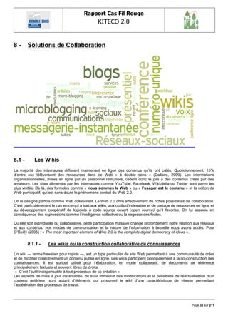 Rapport Cas Fil Rouge
                                                   KITECO 2.0
                                                                                                                 

8-      Solutions de Collaboration




8.1 -       Les Wikis
La majorité des internautes diffusent maintenant en ligne des contenus qu‘ils ont créés. Quotidiennement, 15%
d‘entre eux téléversent des ressources dans ce Web « à double sens » (Dallaire, 2009). Les informations
organisationnelles, mises en ligne par du personnel rémunéré, cèdent donc le pas à des contenus créés par des
amateurs. Les sites alimentés par les internautes comme YouTube, Facebook, Wikipédia ou Twitter sont parmi les
plus visités. De là, des formules comme « nous sommes le Web » ou « l‟usager est le contenu » et la notion de
Web participatif, qui est sans doute le phénomène central du Web 2.0.

On le désigne parfois comme Web collaboratif. Le Web 2.0 offre effectivement de riches possibilités de collaboration.
C‘est particulièrement le cas en ce qui a trait aux wikis, aux outils d‘indexation et de partage de ressources en ligne et
au développement coopératif de logiciels à code source ouvert (open source) qu‘il favorise. On lui associe en
conséquence des expressions comme l‘intelligence collective ou la sagesse des foules.

Qu‘elle soit individuelle ou collaborative, cette participation massive change profondément notre relation aux réseaux
et aux contenus, nos modes de communication et la nature de l‘information à laquelle nous avons accès. Pour
O‘Reilly (2005) : « The most important element of Web 2.0 is the complete digital democracy of ideas ».


        8.1.1 -     Les wikis ou la construction collaborative de connaissances

Un wiki — terme hawaïen pour rapide —, est un type particulier de site Web permettant à une communauté de créer
et de modifier collectivement un contenu publié en ligne. Les wikis participent principalement à la co-construction des
connaissances. Il est surtout utilisé pour l‘élaboration, en mode collaboratif, de documents de référence
principalement textuels et souvent libres de droits.
 « C‘est l‘outil indispensable à tout processus de co-création »
Les aspects de mise à jour instantanée, de suivi immédiat des modifications et la possibilité de réactualisation d‘un
contenu antérieur, sont autant d‘éléments qui procurent le wiki d‘une caractéristique de vitesse permettant
l‘accélération des processus de travail.




                                                                                                            Page 32 sur 211
 