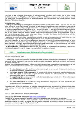 Rapport Cas Fil Rouge
                                                    KITECO 2.0
                                                                                                                    

Pour créer un wiki, on installe généralement un logiciel spécialisé, ou moteur Wiki, souvent libre de droits comme
MediaWiki (le moteur de Wikipédia et de ProfWeb), MonMoin ou WikiNi, sur un serveur organisationnel ou personnel.
Une autre option est de s‘inscrire chez un hébergeur externe, dont certains offrent des options gratuites, comme
CafeWiki, PBWorks ou MetaWiki.

En comparaison avec …
- Les blogues et microblogues : Lamb (2004) caractérise le contenu du wiki comme étant. « ego-less, time-less, and
never finished ». Alors que le blogue est centré sur les idées d‘une personne et leur discussion, le wiki vise le
consensus d‘un groupe. Le blogue est généralement lié à l‘actualité et affiche ses rubriques selon un « fil temporel »
en ordre chronologique inversé. Les thèmes qu‘on y aborde sont variés. Le wiki se constitue plutôt autour d‘un sujet
central d‘intérêt plus continu. Les différents « billets » qu‘inclut un blogue se succèdent sans se remplacer. Dans un
wiki, ils sont intégrés. Le blogue référence le billet, publié par ordre antéchronologique, le wiki référence la page. Le
wiki a sa syntaxe propre. Mais il existe aussi des « blikis » c‘est-à-dire des blogues dont l‘édition et le suivi des
révisions sont davantage apparentés aux wikis.
- Les dépôts de documents en ligne : Les dépôts permettent le partage de fichiers (documents Word, Excel, etc.). Les
wikis créent des pages Web. Les dépôts sont généralement privés, les wikis sont plutôt publics.
Les textes créés dans un wiki sont le plus souvent des documents de référence, conçus pour être utilisés de façon
durable, mais continuellement mis à jour. Les dépôts servent le plus souvent à finaliser un document dans un délai
précis. Les wikis structurent leurs contenus de façon particulière et proposent un outil de recherche. Les dépôts
permettent de produire collaborativement plusieurs types de fichiers.
Les réseaux sociaux : Les réseaux sociaux sont axés sur l‘individu, la socialisation et le multimédia. Dans un wiki,
l‘individu se fond dans le travail du groupe, un produit collectif principalement textuel.


        8.1.2 -      L’application des Wikis dans les Ecocentres 2.0

8.1.2.1 - Avantages des Wikis

La collaboration ouverte et la contribution accélérée par un wiki facilitent l‘initialisation et le déroulement de processus,
tels que la collecte des idées, le brainstorming, la documentation, les rapports quotidiens, le recueille des feedback,
ou aussi la formation etc..
C‘est par ces processus de co-creation, collaboration par la simplicité que nous plaçons tout naturellement le Wiki
comme fondamentale dans les Ecocentres. Ces processus peuvent être exploités dans plusieurs contextes :

       Un Intranet de communauté : le wiki permet l'animation simple de communauté afin de maintenir un niveau
        de réactivité assez élevé entre les membres.
       Une Foire A Question (FAQ) collaborative : le wiki permet de fluidifier, organiser et capitaliser les échanges
        entres les experts et les d'autres usagers, nouveaux arrivants etc.. cela constituera une construction
        progressive d'une base de connaissances.
       Un support de projet de courte durée : le wiki facilite l'accès à tout type et toute forme d'information à partir
        de n'importe quel poste de travail etc..

       Une veille collaborative : le wiki offre un outillage d'accélération des processus de veille. Amplification des
        canaux d‘échanges entre les « veilleurs » etc..

Par ailleurs, dans le cadre du télétravail, un avantage très souvent énumérés et l'utilisation de nouveaux outils basés
sur le web qui permettent très simplement le télétravail tels que les wikis, la visio-conférence, et les réseaux
sociaux...


8.1.2.2 - Zoom sur quelques solutions d‟entreprises

Fiche solution : Wikiatwork Sitographie : http://www.wikiatwork.com.
« Le wiki au service de l'entreprise : déployez une ferme de wikis sécurisés, sauvegardés et hébergés. »
La solution WAW de wiki at work, permet de gérer des projets, créer des bases de connaissances, administrer une
entreprise, présenter un travail à un client et le lui faire valider, éditer de la documentation sur des produits, gérer des
ressources humaines ou organiser des "brain storming".


                                                                                                              Page 33 sur 211
 
