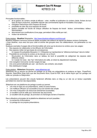 Rapport Cas Fil Rouge
                                                   KITECO 2.0
                                                                                                              

Principales fonctionnalités :
     de la gestion de contenu simple et efficace : créer, modifier et publication du contenu (texte, fichiers de tout
        type) de façon productive, possibilité d'ajouter des commentaires signés et horodatés à tout page ;
     navigation hiérarchique dans l'espace de travail ;
     possibilité de créer des sous-espaces de travail ;
     gestion complète de l'accès de chaque utilisateur de l'espace de travail : lecteur, commentateur, éditeur,
        administrateur ;
     abonnement aux modifications d'une page, permettant d'être notifié par mail ;
     moteur de recherche.

Fiche solution : BlueKiwi Sitographie : http://www.bluekiwi-software.com/fr/accueil
BlueKiwi Software s‘annonce comme le leader européen des éditeurs de logiciel de réseaux sociaux d‘entreprise.
« Avec blueKiwi, vous avez tout pour créer et animer des groupes avec vos collaborateurs, vos partenaires ou vos
clients »
Quelques exemples d‘usages clés et fonctionnalités wiki ainsi que la structure du contenu pour ces usages :
  Des espaces de collaboration et de diffusion de l‘information
  Des espaces métier de type bases de connaissances
        Un espace Encyclopédie-Glossaire (<=> Wikipedia) qui représentera la ―référence technique‖ dans le métier
  Possibilité de commenter le contenu et de discuter via un forum
        Structuration de l‘information dans un tableau de bord et possibilité de catégoriser les espaces selon
         différents critères
        Un module hot news : des ―top‖ informations de veille, en direct du département marketing
  Une navigation transverse via des nuages de tags
  Une zone personnalisable par user : ses favoris, ses contacts, ses projets
  Des statistiques d‘usage

Fiche solution : Slideshare Sitographie : www.slideshare.net.
SlideShare est un service qui permet de partager sur le Web vos présentations et contenus en ligne : PowerPoint,
Keynote, OpenOffice Draw ainsi que des documents Word, Excel et PDF, de la même façon que l‘on partage une
vidéo sur youtube ou Dailymotion.

Les présentations peuvent être ensuite facilement affichées dans un blog ou un site via un lecteur exportable
permettant de visionner des diapos/slides.

Slideshare est une plateforme de partage ouverte qui permet:
  une mise en ligne de vos présentations, slides et autres fichiers.
  une meilleure diffusion car accessible à tous de manière très simple
  une mise à disposition de ressources directement accessibles.
  un excellent outil de veille pour rechercher des documents.
  un excellent site de partage, de promotion et d‘échanges de liens d‘insertion.

Deux utilisations principales de la plateforme slideshare.net sont possibles :
  La recherche d‘informations
  Le partage de vos propres présentations.




                                                                                                        Page 34 sur 211
 