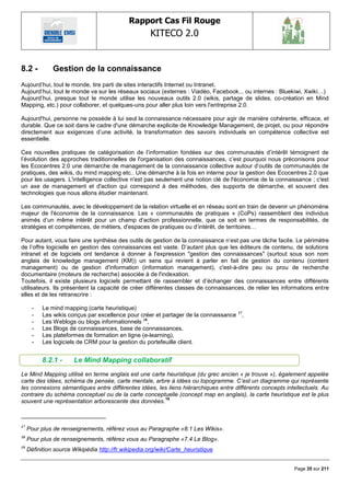 Rapport Cas Fil Rouge
                                                      KITECO 2.0
                                                                                                               

8.2 -          Gestion de la connaissance
Aujourd‘hui, tout le monde, tire parti de sites interactifs Internet ou Intranet.
Aujourd‘hui, tout le monde va sur les réseaux sociaux (externes : Viadéo, Facebook... ou internes : Bluekiwi, Xwiki…)
Aujourd‘hui, presque tout le monde utilise les nouveaux outils 2.0 (wikis, partage de slides, co-création en Mind
Mapping, etc.) pour collaborer, et quelques-uns pour aller plus loin vers l'entreprise 2.0.

Aujourd'hui, personne ne possède à lui seul la connaissance nécessaire pour agir de manière cohérente, efficace, et
durable. Que ce soit dans le cadre d'une démarche explicite de Knowledge Management, de projet, ou pour répondre
directement aux exigences d‘une activité, la transformation des savoirs individuels en compétence collective est
essentielle.

Ces nouvelles pratiques de catégorisation de l‘information fondées sur des communautés d‘intérêt témoignent de
l‘évolution des approches traditionnelles de l'organisation des connaissances, c‘est pourquoi nous préconisons pour
les Ecocentres 2.0 une démarche de management de la connaissance collective autour d‘outils de communautés de
pratiques, des wikis, du mind mapping etc.. Une démarche à la fois en interne pour la gestion des Ecocentres 2.0 que
pour les usagers. L'intelligence collective n'est pas seulement une notion clé de l'économie de la connaissance ; c'est
un axe de management et d'action qui correspond à des méthodes, des supports de démarche, et souvent des
technologies que nous allons étudier maintenant.

Les communautés, avec le développement de la relation virtuelle et en réseau sont en train de devenir un phénomène
majeur de l'économie de la connaissance. Les « communautés de pratiques » (CoPs) rassemblent des individus
animés d‘un même intérêt pour un champ d‘action professionnelle, que ce soit en termes de responsabilités, de
stratégies et compétences, de métiers, d'espaces de pratiques ou d‘intérêt, de territoires…

Pour autant, vous faire une synthèse des outils de gestion de la connaissance n‘est pas une tâche facile. Le périmètre
de l‘offre logicielle en gestion des connaissances est vaste. D‘autant plus que les éditeurs de contenu, de solutions
intranet et de logiciels ont tendance à donner à l'expression "gestion des connaissances" (surtout sous son nom
anglais de knowledge management (KM)) un sens qui revient à parler en fait de gestion du contenu (content
management) ou de gestion d'information (information management), c'est-à-dire peu ou prou de recherche
documentaire (moteurs de recherche) associée à de l'indexation.
Toutefois, il existe plusieurs logiciels permettant de rassembler et d‘échanger des connaissances entre différents
utilisateurs. Ils présentent la capacité de créer différentes classes de connaissances, de relier les informations entre
elles et de les retranscrire :

       -   Le mind mapping (carte heuristique)
       -   Les wikis conçus par excellence pour créer et partager de la connaissance 17,
       -   Les Weblogs ou blogs informationnels 18,
       -   Les Blogs de connaissances, base de connaissances,
       -   Les plateformes de formation en ligne (e-learning),
       -   Les logiciels de CRM pour la gestion du portefeuille client.


           8.2.1 -     Le Mind Mapping collaboratif
Le Mind Mapping utilisé en terme anglais est une carte heuristique (du grec ancien « je trouve »), également appelée
carte des idées, schéma de pensée, carte mentale, arbre à idées ou topogramme. C‟est un diagramme qui représente
les connexions sémantiques entre différentes idées, les liens hiérarchiques entre différents concepts intellectuels. Au
contraire du schéma conceptuel ou de la carte conceptuelle (concept map en anglais), la carte heuristique est le plus
                                                      19
souvent une représentation arborescente des données.



17
     Pour plus de renseignements, référez vous au Paragraphe «8.1 Les Wikis».
18
     Pour plus de renseignements, référez vous au Paragraphe «7.4 Le Blog».
19
     Définition source Wikipédia http://fr.wikipedia.org/wiki/Carte_heuristique


                                                                                                          Page 35 sur 211
 