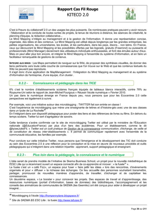 Rapport Cas Fil Rouge
                                                    KITECO 2.0
                                                                                                                  

C'est à l'heure du collaboratif 2.0 un des usages les plus puissants. De nombreuses pratiques peuvent y avoir recours
: l'élaboration et la conduite de toutes sortes de projets, la tenue de réunions à distance, les séances de créativité, le
planning d'équipe, la rédaction collaborative...
Le Mind Mapping s‘intègre au management et à la gestion de l'information. Il donne une représentation concise,
organisée, des idées et des contenus. Le Mind Mapping est utilisé depuis longtemps par les grandes entreprises, les
petites organisations, les universitaires, les écoles, et les particuliers, dans les pays, disons... non latins. En France,
ceux qui découvrent le Mind Mapping et les possibilités offertes par les logiciels, gratuits (Freemind) ou puissants et
professionnels (Mind Manager) deviennent des utilisateurs individuels enthousiastes, et font des émules autour d'eux.
Mais on peut aller plus loin encore, et intégrer le Mind Mapping à l'ensemble du système d'information, et en faire un
facilitateur remarquable de gestions de contenus.

INTEGRE AUX WIKIS : Les Maps permettent de naviguer sur le Wiki, de proposer des synthèses visuelles, de donner des
liens pertinents vers toute cette couche de connaissances que l'on trouve sur le Web et que les contenus textuels du
Wiki ne peuvent pas reproduire.
Il s'agit donc d'une application de MapManagement : l'intégration du Mind Mapping au management et au système
d'information de l'entreprise, d'une équipe, d'un cluster..


          8.2.2 -      Connaissance et pédagogie dans les TICE
6% c‘est le nombre d‘établissements scolaires français équipés de tableaux blancs interactifs, contre 78% au
Royaume-Uni selon le rapport de Jean-Michel Fourgous « Réussir l‘école numérique » Février 2010.
Un pas dans le numérique émerge en France depuis peu, nous pensons que pour les Ecocentres 2.0 cette
perspectives est également à suivre.

Par exemple, voici une initiative autour des microblogging : TWITTER fait son entrée en classe !
C‘est l‘expérience de microblogging que mène une enseignante de lettres et d‘histoire-géo avec une de ses classes
dans un lycée de La Rochelle20.
En l‘intégrant dans son dispositif pédagogique pour poster des liens et des références de livres ou films. En dehors du
temps scolaire, Twitter lui sert d‘agrégateur de savoirs.

Cette tendance s‘avère confirmée car le site de micro-blogging Twitter est utilisé par le ministère de l'Éducation
nationale (@EducationFrance) par plus d'un tiers des académies. Pour un établissement, comme le dit
@lyceeJulesFil, « Twitter est un outil pratique de Gestion de la connaissance communication, d'échange, de veille et
de constitution de réseau inter-établissements ». Il permet de communiquer rapidement avec l'ensemble de la
communauté éducative, les familles par exemple.

Pour conclure sur cette initiative Twitter, nous pensons que l‘émergence et le développement des TIC doit conduire
au sein des Ecocentres 2.0 à une réflexion pour la conception et la mise en œuvre de nouveaux procédés et outils
pédagogiques qui s‘intègrent dans une relation tripartite : apprenant, support pédagogique et enseignant.


         8.2.3 -       Plus loin dans la pédagogie, la connaissance et le numérique
L‘idée serait de prendre modèle de l‘initiative de Skema Business School, un projet pour la nouvelle médiathèque de
l'ESC Lille qui a récemment ouvert un espace connecté afin de co-apprendre et innover : « la fusée21 ».
La fusée c‘est un « café Fizz», un espace pour fuser « faire jaillir les idées » lors des rencontres, d‘évènements
organisés et pour « diffuser » la richesse des échanges. Ce lieu accueille des personnes souhaitant transmettre,
partager, promouvoir de nouvelles manières d‘apprendre, de travailler, d‘échanger et de capitaliser les
connaissances.
Un deuxième espace, « Le booster » pour concevoir les projets. Des espaces de travail et d‘apprentissage, des
ressources numériques (portail d‘information, bases de données) des bibliothèques, l‘accompagnement et les
conseils des animatrices de communautés de SKEMA (les Geemiks) ont été conçus pour aider à développer un projet
imaginé…

20
     Microblogging à l‘école http://frompennylane.blogspace.fr/
21
     Site de SKEMA BS ESC Lille : la fusée http://www.lafusee.fr/


                                                                                                             Page 36 sur 211
 