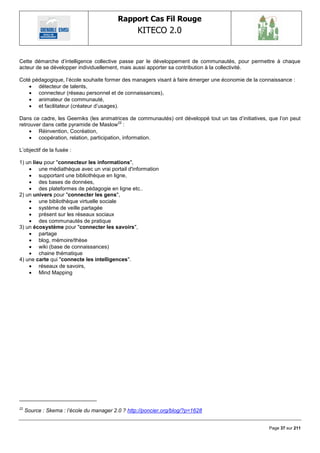 Rapport Cas Fil Rouge
                                                   KITECO 2.0
                                                                                                          

Cette démarche d‘intelligence collective passe par le développement de communautés, pour permettre à chaque
acteur de se développer individuellement, mais aussi apporter sa contribution à la collectivité.

Coté pédagogique, l‘école souhaite former des managers visant à faire émerger une économie de la connaissance :
    détecteur de talents,
    connecteur (réseau personnel et de connaissances),
    animateur de communauté,
    et facilitateur (créateur d‘usages).

Dans ce cadre, les Geemiks (les animatrices de communautés) ont développé tout un tas d‘initiatives, que l‘on peut
retrouver dans cette pyramide de Maslow22 :
      Réinvention, Cocréation,
      coopération, relation, participation, information.

L‘objectif de la fusée :

1) un lieu pour "connecteur les informations",
     une médiathèque avec un vrai portail d'information
     supportant une bibliothèque en ligne,
     des bases de données,
     des plateformes de pédagogie en ligne etc..
2) un univers pour "connecter les gens",
     une bibliothèque virtuelle sociale
     système de veille partagée
     présent sur les réseaux sociaux
     des communautés de pratique
3) un écosystème pour "connecter les savoirs",
     partage
     blog, mémoire/thèse
     wiki (base de connaissances)
     chaine thématique
4) une carte qui "connecte les intelligences".
     réseaux de savoirs,
     Mind Mapping




22
     Source : Skema : l‟école du manager 2.0 ? http://poncier.org/blog/?p=1628


                                                                                                     Page 37 sur 211
 
