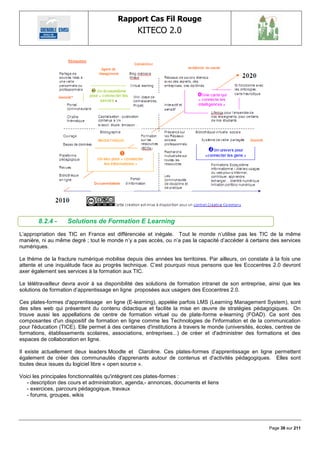Rapport Cas Fil Rouge
                                                  KITECO 2.0
                                                                                                               




        8.2.4 -     Solutions de Formation E Learning
L‘appropriation des TIC en France est différenciée et inégale. Tout le monde n‘utilise pas les TIC de la même
manière, ni au même degré ; tout le monde n‘y a pas accès, ou n‘a pas la capacité d‘accéder à certains des services
numériques.

Le thème de la fracture numérique mobilise depuis des années les territoires. Par ailleurs, on constate à la fois une
attente et une inquiétude face au progrès technique. C‘est pourquoi nous pensons que les Ecocentres 2.0 devront
axer également ses services à la formation aux TIC.

Le télétravailleur devra avoir à sa disponibilité des solutions de formation intranet de son entreprise, ainsi que les
solutions de formation d‘apprentissage en ligne proposées aux usagers des Ecocentres 2.0.

Ces plates-formes d'apprentissage en ligne (E-learning), appelée parfois LMS (Learning Management System), sont
des sites web qui présentent du contenu didactique et facilite la mise en œuvre de stratégies pédagogiques. On
trouve aussi les appellations de centre de formation virtuel ou de plate-forme e-learning (FOAD). Ce sont des
composantes d'un dispositif de formation en ligne comme les Technologies de l'information et de la communication
pour l'éducation (TICE). Elle permet à des centaines d'institutions à travers le monde (universités, écoles, centres de
formations, établissements scolaires, associations, entreprises...) de créer et d'administrer des formations et des
espaces de collaboration en ligne.

Il existe actuellement deux leaders Moodle et Claroline. Ces plates-formes d‘apprentissage en ligne permettent
également de créer des communautés d'apprenants autour de contenus et d'activités pédagogiques. Elles sont
toutes deux issues du logiciel libre « open source ».

Voici les principales fonctionnalités qu'intègrent ces plates-formes :
   - description des cours et administration, agenda,- annonces, documents et liens
   - exercices, parcours pédagogique, travaux
   - forums, groupes, wikis




                                                                                                         Page 38 sur 211
 