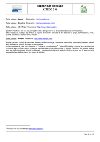 Rapport Cas Fil Rouge
                                                    KITECO 2.0
                                                                                                               

Fiche solution : Moode      Sitographie : http://moodle.org/

Fiche solution : Claroline Sitographie : http://www.claroline.net/fr

Fiche solution : Intra‟Know Sitographie : http://www.intraknow.com

Solution Intra'Know est une solution collaborative d'organisation et de capitalisation des connaissances.
Elle s'adresse à tout type de struture et répond de manière concrète à des besoins de projet, connaissance, veille,
qualité, processus, relation-client, activité..

Fiche solution : Mindjet Sitographie : http://www.mindjet.com/

Mindjet, l‘éditeur du logiciel de cartes heuristiques Mindmanager, ouvre une plate-forme de travail collaboratif mêlant
web conférence, gestion de projet et cartographie.
                                                                    23
« Communiquer ce n‘est pas collaborer. » Fort de ce nouvel axiome , l‘éditeur Mindjet tire profit de la dynamique que
connaît la web conférence pour créer une nouvelle plate-forme collaborative : « Mindjet Catalyst ». Ce service agrège
tous les outils classiques du web collaboratif : messagerie instantané, vidéoconférence et voix sur IP avec comme
support de type tableau blanc, les cartes de Mindjet..




23
 Article sur la solution Mindjet http://bit.ly/deZHnT


                                                                                                         Page 39 sur 211
 
