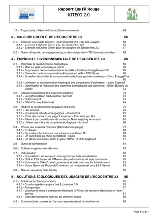 Rapport Cas Fil Rouge
                                                KITECO 2.0
                                                                                                          

 1.2 - Tag et carte d‘idées de l‘Impact Environnemental                                         64

2 - VALEURS GREEN IT DE L‟ECOCENTRE 2.0                                                          66
 2.1 - Instaurer une charte Green IT de l‘Ecocentre 2.0 et de ses usagers                       66
    2.1.1 - Exemple de Charte Green pour les Ecocentres 2.0                                     66
    2.1.2 - Exemple de Charte Green pour les usagers des Ecocentres 2.0                         67
 2.2 - Green ethiquette, un engagement pour des usages des NTIC éco-responsables                68

3 - EMPREINTE ENVIRONNEMENTALE DE L‟ECOCENTRE 2.0                                                68
 3.1 - Optimiser la consommation énergétique                                                   69
    3.1.1 - Mise en veille automatique de PC                                                   69
    3.1.2 - Suppression de la consommation de veille - Système EnergyKeeper PC                 70
    3.1.3 - Diminution de la consommation d‘énergie en veille - CO2 Saver                      70
    3.1.4 - Surveiller et contrôler la consommation électrique globale du réseau – Cisco EnergyWise
                                                                                               70
    3.1.5 - Limitation de consommation électrique des composants d‘ordinateur - Local Cooling71
    3.1.6 - Optimisation et réduction des dépenses énergétiques des bâtiments –Green Building de
            Vizelia                                                                            72
 3.2 - Calculer la réduction de l‘empreinte carbone                                             72
    3.2.1 - La méthode Bilan Carbone®de l‘ADEME                                                 73
    3.2.2 - GHG Protocol                                                                        73
    3.2.3 - Bilan Carbone Personnel                                                             74
 3.3 - Réduire la consommation de papier et d‘encre                                             75
    3.3.1 - Des conseils                                                                        75
    3.3.2 - Imprimante virtuelle écologogique – GreenPrint                                      75
    3.3.3 - Choix des zones d‘une page à imprimer - Print what you like                         76
    3.3.4 - Filtres à pub ou nettoyeur de contenu - Nuke Anything enhanced                      76
    3.3.5 - Utiliser une police de caractères écologique – Ecofont                              76
 3.4 - Choisir des matériels 'propres' (fabrication/recyclage)                                  77
    3.4.1 - Ecolabels                                                                           78
    3.4.2 - Six critères d'achat pour une infrastructure Green IT                               79
    3.4.3 - Un outil d‘aide au choix de matériel - Epeat                                        80
    3.4.4 - Un clavier éco-conçu selon Fujitsu, KBPC PX ECO keyboard                            81
 3.5 - Outils de compression                                                                    81
 3.6 - Collecte et gestion des déchets                                                          81
 3.7 - Virtualisation                                                                           82
    3.7.1 - Consolidation de serveurs: trois approches de la virtualisation                     82
    3.7.2 - GSX et ESX Server de VMware: des performances de type mainframe                     82
    3.7.3 - Virtuozzo de SWsoft: environnements virtuels pour une évolutivité record.           83
    3.7.4 - Virtual Server de Microsoft/Connectix: un rival potentiel pour ESX Server           83
 3.8 - Mise en œuvre de Data Center                                                             83

4 - SOLUTIONS ECOLOGIQUES DES USAGERS DE L‟ECOCENTRE 2.0                                         85
 4.1 - Solutions de Transports Verts                                                             85
    4.1.1 - Covoiturage des usagers des Ecocentres 2.0                                           85
    4.1.2 - Auto-partage                                                                         87
    4.1.3 - Location de vélos à assistance électrique (VAE) ou de scooters électriques en libre-
            service                                                                              87
    4.1.4 - Sites des transports verts ou en commun locaux                                       88
 4.2 - Commande de courses et d‘achats responsables et bio via Internet                         88


                                                                                                      Page 4 sur 211
 