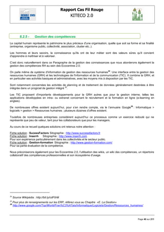 Rapport Cas Fil Rouge
                                                   KITECO 2.0
                                                                                                                


           8.2.5 -     Gestion des compétences
Le capital humain représente le patrimoine le plus précieux d'une organisation, quelle que soit sa forme et sa finalité
(entreprise, organisme public, collectivité, association, cluster etc..).

Les hommes et leurs savoirs, la connaissance qu'ils ont de leur métier sont des valeurs sûres qu'il convient
d'apprendre à maîtriser et à valoriser.

C‘est donc naturellement dans ce Paragraphe de la gestion des connaissances que nous aborderons également la
gestion des compétences RH au sein des Ecocentres 2.0.
                                                                                 24
On parle même de système d'information de gestion des ressources humaines . Une interface entre la gestion des
ressources humaines (GRH) et les technologies de l'information et de la communication (TIC). Il combine la GRH, et
en particulier ses activités basiques et administratives, avec les moyens mis à disposition par les TIC.

Sont notamment concernées les activités de planning et de traitement de données généralement destinées à être
intégrée dans un progiciel de gestion intégré 25.

Les TIC proposent d'importants développements pour la GRH autres que pour la gestion interne, telles les
applications développées en intra- ou extranet concernant le recrutement et la formation en ligne (e-learning en
anglais).
                                                                                                   26
De nombreuses offres existent aujourd‘hui, pour s‘en rendre compte, via le l‘annuaire Google            : Informatique >
logiciels > gestion > Ressources humaines ; plusieurs dizaines d‘offres existent.

Toutefois de nombreuses entreprises considèrent aujourd‘hui ce processus comme un exercice redouté qui ne
représente que peu de valeur, tant pour les collaborateurs que pour les managers.

Au cours de ce recueil quelques solutions ont retenus notre attention :

Fiche solution : SucessFactors Sitographie : http://www.successfactors.fr
Fiche solution : Inserrh   Sitographie : http://www.inserrh.com
Pour son expérience particulièrement dans les collectivités et le secteur public.
Fiche solution : Gestion-formation Sitographie : http://www.gestion-formation.com/
Pour sa partie évaluation de la compétence.

Nous préconiserons également pour les Ecocentres 2.0, l‘utilisation des wikis, un wiki des compétences, un répertoire
collaboratif des compétences professionnelles et son écosystème d'usage.




24
     Source Wikipédia : http://bit.ly/cdF0rM
25
     Pour plus de renseignements sur les ERP, référez vous au Chapitre «E. La Gestion»
26
     http://www.google.com/Top/World/Fran%C3%A7ais/Informatique/Logiciels/Gestion/Ressources_humaines/



                                                                                                           Page 40 sur 211
 