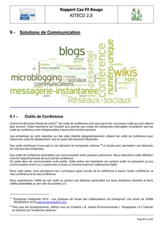 Rapport Cas Fil Rouge
                                                  KITECO 2.0
                                                                                                                 

9-        Solutions de Communication




9.1 -         Outils de Conférence
Comme le démontre l‘étude de Jemm27, les outils de conférence sont ceux parmi les «nouveaux outils qui sont cités le
plus souvent. Cette importance est d‘autant plus grande que toutes les entreprises interrogées considèrent que les
outils de conférence sont indispensables à leurs bons fonctionnements.

Les entreprises qui sont réparties sur des sites distants géographiquement utilisent les outils de conférence pour
réduire les coûts de déplacement, tout en ayant des réunions fréquentes.

Ces outils contribuent d‘une part à une réduction de l‘empreinte carbone   28
                                                                                et d‘autre part, permettent une réduction
de coût pour les entreprises.

Ces outils de conférence permettent une communication entre plusieurs personnes. Nous retiendrons cette définition
comme l‘objectif primaire de tout outil de conférence.
On parle alors de communication multi partite. Cette notion est importante car certains outils ne proposent qu‘une
communication entre 2 ou 3 personnes ou avec un nombre maximum relativement faible.

Dans cette partie, nous aborderons les 3 principaux types d‘outils de la conférence à savoir l‘audio conférence, la
visio conférence et le web conférence.

Nous expliciterons l‘utilité de ces outils en portant une attention particulière sur leurs évolutions récentes et leurs
utilités potentielles au sein des Ecocentres 2.0.




27
     "Entreprise Intelligente 2010 : Les pratiques de travail des collaborateurs de l'entreprise" une étude de JEMM
      RESEARCH 2010 www.jemmresearch.com
28
      Pour plus de renseignements, référez vous au Chapitre « B. Impact Environnemental », Paragraphe «3.2 Calculer
     la réduction de l‟empreinte carbone»


                                                                                                           Page 41 sur 211
 