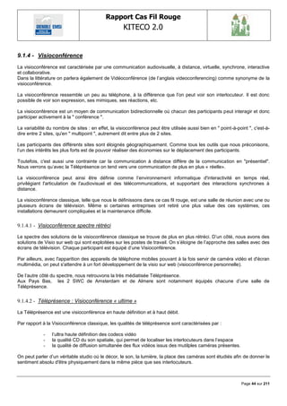 Rapport Cas Fil Rouge
                                                    KITECO 2.0
                                                                                                                    

9.1.4 - Visioconférence
La visioconférence est caractérisée par une communication audiovisuelle, à distance, virtuelle, synchrone, interactive
et collaborative.
Dans la littérature on parlera également de Vidéoconférence (de l‘anglais videoconferencing) comme synonyme de la
visioconférence.

La visioconférence ressemble un peu au téléphone, à la différence que l'on peut voir son interlocuteur. Il est donc
possible de voir son expression, ses mimiques, ses réactions, etc.

La visioconférence est un moyen de communication bidirectionnelle où chacun des participants peut interagir et donc
participer activement à la " conférence ".

La variabilité du nombre de sites : en effet, la visioconférence peut être utilisée aussi bien en " point-à-point ", c'est-à-
dire entre 2 sites, qu'en " multipoint ", autrement dit entre plus de 2 sites.

Les participants des différents sites sont éloignés géographiquement. Comme tous les outils que nous préconisons,
l‘un des intérêts les plus forts est de pouvoir réaliser des économies sur le déplacement des participants.

Toutefois, c'est aussi une contrainte car la communication à distance diffère de la communication en "présentiel".
Nous verrons qu‘avec la Téléprésence on tend vers une communication de plus en plus « réelle».

La visioconférence peut ainsi être définie comme l‘environnement informatique d'interactivité en temps réel,
privilégiant l'articulation de l'audiovisuel et des télécommunications, et supportant des interactions synchrones à
distance.

La visioconférence classique, telle que nous le définissons dans ce cas fil rouge, est une salle de réunion avec une ou
plusieurs écrans de télévision. Même si certaines entreprises ont retiré une plus value des ces systèmes, ces
installations demeurent compliquées et la maintenance difficile.


9.1.4.1 - Visioconférence spectre rétréci

Le spectre des solutions de la visioconférence classique se trouve de plus en plus rétréci. D‘un côté, nous avons des
solutions de Visio sur web qui sont exploitées sur les postes de travail. On s‘éloigne de l‘approche des salles avec des
écrans de télévision. Chaque participant est équipé d‘une Visioconférence.

Par ailleurs, avec l'apparition des appareils de téléphone mobiles pouvant à la fois servir de caméra vidéo et d'écran
multimédia, on peut s'attendre à un fort développement de la visio sur web (visioconférence personnelle).

De l‘autre côté du spectre, nous retrouvons la très médiatisée Téléprésence.
Aux Pays Bas, les 2 SWC de Amsterdam et de Almere sont notamment équipés chacune d‘une salle de
Téléprésence.


9.1.4.2 - Téléprésence : Visioconférence « ultime »

La Téléprésence est une visioconférence en haute définition et à haut débit.

Par rapport à la Visioconférence classique, les qualités de téléprésence sont caractérisées par :

            -    l‘ultra haute définition des codecs vidéo
            -    la qualité CD du son spatiale, qui permet de localiser les interlocuteurs dans l‘espace
            -    la qualité de diffusion simultanée des flux vidéos issus des mutilples caméras présentes.

On peut parler d‘un véritable studio où le décor, le son, la lumière, la place des caméras sont étudiés afin de donner le
sentiment absolu d'être physiquement dans la même pièce que ses interlocuteurs.



                                                                                                              Page 44 sur 211
 