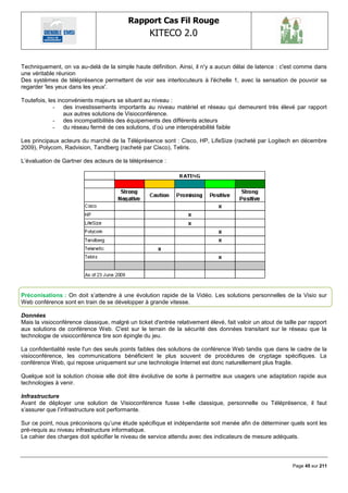 Rapport Cas Fil Rouge
                                                   KITECO 2.0
                                                                                                                  

Techniquement, on va au-delà de la simple haute définition. Ainsi, il n'y a aucun délai de latence : c'est comme dans
une véritable réunion
Des systèmes de téléprésence permettent de voir ses interlocuteurs à l'échelle 1, avec la sensation de pouvoir se
regarder 'les yeux dans les yeux'.

Toutefois, les inconvénients majeurs se situent au niveau :
             - des investissements importants au niveau matériel et réseau qui demeurent très élevé par rapport
                 aux autres solutions de Visioconférence.
             - des incompatibilités des équipements des différents acteurs
             - du réseau fermé de ces solutions, d‘où une interopérabilité faible

Les principaux acteurs du marché de la Téléprésence sont : Cisco, HP, LifeSize (racheté par Logitech en décembre
2009), Polycom, Radvision, Tandberg (racheté par Cisco), Teliris.

L‘évaluation de Gartner des acteurs de la téléprésence :




Préconisations : On doit s‘attendre à une évolution rapide de la Vidéo. Les solutions personnelles de la Visio sur
Web conférence sont en train de se développer à grande vitesse.

Données
Mais la visioconférence classique, malgré un ticket d'entrée relativement élevé, fait valoir un atout de taille par rapport
aux solutions de conférence Web. C'est sur le terrain de la sécurité des données transitant sur le réseau que la
technologie de visioconférence tire son épingle du jeu.

La confidentialité reste l'un des seuls points faibles des solutions de conférence Web tandis que dans le cadre de la
visioconférence, les communications bénéficient le plus souvent de procédures de cryptage spécifiques. La
conférence Web, qui repose uniquement sur une technologie Internet est donc naturellement plus fragile.

Quelque soit la solution choisie elle doit être évolutive de sorte à permettre aux usagers une adaptation rapide aux
technologies à venir.

Infrastructure
Avant de déployer une solution de Visioconférence fusse t-elle classique, personnelle ou Téléprésence, il faut
s‘assurer que l‘infrastructure soit performante.

Sur ce point, nous préconisons qu‘une étude spécifique et indépendante soit menée afin de déterminer quels sont les
pré-requis au niveau infrastructure informatique.
Le cahier des charges doit spécifier le niveau de service attendu avec des indicateurs de mesure adéquats.



                                                                                                             Page 45 sur 211
 