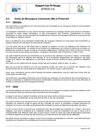 Rapport Cas Fil Rouge
                                                    KITECO 2.0
                                                                                                                   

9.2 -       Outils de Messagerie instantanée (MI) et Présentiel
9.2.1 - Définition
Ces outils offrent la possibilité de voir si les personnes sont connectées et par conséquent rentrer en communication
avec elles en temps réel.

La messagerie instantanée ou chat, permet l‘échange instantané de messages textuels entre plusieurs ordinateurs
connectés au même réseau informatique, et plus communément celui d‘Internet. Contrairement au courrier
électronique, ce moyen de communication est caractérisé par le fait que les messages s‘affichent en quasi-temps-réel
et permettent un dialogue interactif.

Donc, à la différence de la messagerie traditionnelle, les messages s‘affichent en quasi-temps réel et permettent un
dialogue interactif, par ordinateurs ou smart-phones interposés.

L‘un des points clés de ce défi réside dans la capacité du système à fournir aux utilisateurs des indicateurs de
présence et de disponibilité : en sachant à tout moment si le collaborateur qu‘il cherche à joindre est au bureau, en
déplacement, occupé en réunion ou déjà en conversation téléphonique, l‘utilisateur est à même d‘opter pour le mode
de communication le plus adapté à la situation : messagerie instantanée, boîte vocale fixe ou mobile, e-mail…

Les outils Présentiel donnent des informations sur la connexion des utilisateurs et de leurs contacts. La technologie
des Présentiels permet la détection des adresses IP, de la localisation géographique des utilisateurs, des types
d‘outils qu‘ils utilisent, des applications ou documents ouverts et de leur activité (en ligne, joignable sur téléphone
mobile…)
Ces outils sont très utilisés dans les réseaux sociaux tels que Facebook, twitter et Jaiku. (Vr partie..).

Bien que les outils de Présence ont créé ces dernières années une niche sur le marché, leur utilisation reste
étroitement liée avec les autres outils de la collaboration : MI, réseaux sociaux, webconférence….

Aussi, nous n‘aborderons pas les outils Présentiel de manière indépendante mais leur utilité sera incluse dans les
autres parties de cette étude.

Les limites de la messagerie instantanée sont la brièveté des messages, qui peut générer des incompréhensions, la
diffusion accidentelle ou délibérée d‘informations confidentielles, l‘existence de virus et de spims et les difficultés de
contrôle, en particulier pour les messageries externes.


9.2.2 - Utilité
Les fonctionnalités de ces outils de collaboration sont devenues en l‘espace de quelques années très utilisées au sein
des entreprises. Elles sont devenues aussi importantes que la messagerie.

Le besoin d‘une mise en relation immédiate, enrichie et en temps réel a contribué à cet essor.
En 2009, le taux de pénétration de ces outils était de 35% au sein des entreprises.

Les outils montrent où est une personne et ce que fait cette personne en termes d‘activité. C‘est en quelque sorte des
indicateurs de présence sociale et gèrent les flux d‘activités de chacun et permettent à d‘autres personnes de
s‘abonner. En ce sens, ces outils sont étroitement liés à l‘identité de chacun et détermine la réputation de chacun.

Au sein de l‘éco centre un tel outil sera certainement très utile permettant aux employés de « tchater » avec leurs
collègues. Ceci pose le problème de la multiplicité d‘outils car toutes les entreprises n‘ont pas le même outil et
l‘interopérabilité entre différents outils reste un point critique. L‘avenir et l‘essor des outils de Messagerie instantanée
et Présence dépendront de l‘avancée des recherches sur l‘interconnexion des plates-formes différentes.

Des efforts récents des éditeurs majeurs ont permis des avancées considérables sur ce terrain, aussi IBM et Microsoft
travaillent pour Sametime soit compatible avec le serveur de Microsoft.




                                                                                                              Page 47 sur 211
 
