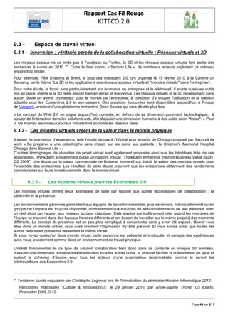 Rapport Cas Fil Rouge
                                                   KITECO 2.0
                                                                                                                  

9.3 -         Espace de travail virtuel
9.3.1 - Innovation : véritable percée de la collaboration virtuelle : Réseaux virtuels et 3D

Les réseaux sociaux ne se limite pas à Facebook ou Twitter, la 3D et les réseaux sociaux virtuels font partie des
tendances à suivre en 2010 29. Outre le bien connu « Second Life », de nombreux acteurs exploitent ce créneau
encore trop timide.
Pour exemple, Pilot Systems et Brent, le blog des managers 2.0, ont organisé le 19 février 2010 à la Cantine un
Barcamp sur le thème "La 3D et les applications des réseaux sociaux virtuels et "mondes virtuels" dans l'entreprise".
Pour notre étude, le focus sera particulièrement sur le monde en entreprise et le télétravail. Il existe quelques outils
mis en place, même si la 3D reste encore bien en retrait et méconnue. Les réseaux virtuels et la 3D représentent sans
aucun doute un avenir prometteur pour le monde de l'entreprise, à condition d'y trouver l'utilisation et la solution
adaptée pour les Ecocentres 2.0 et ses usagers. Des solutions éprouvées sont disponibles aujourd'hui, à l'image
de Vastpark, créateur d'une plateforme immersive Open Source qui sera décrite plus bas.

« Le concept du Web 2.0 en vogue aujourd'hui, consiste, en dehors de sa dimension purement technologique, à
ajouter de l'interaction dans les solutions web, afin d'ajouter une dimension humaine à des outils sinon "froids". » Pour
J. De Rosnay les réseaux sociaux virtuels font accroitre les réseaux réels.
9.3.2 - Ces mondes virtuels créent de la valeur dans le monde physique
Il existe de vrai retour d‘expérience, telle l‘étude de cas à l‘hôpital pour enfants de Chicago proposé par SecondLife
work « Se préparer à une catastrophe sans impact sur les soins aux patients : le Children's Memorial Hospital
Chicago dans Second Life ».
D‘autres témoignages de réussites de projet virtuel sont également proposés ainsi que les bénéfices tirés de ces
applications. ThinkBalm a récemment publié un rapport, intitulé "ThinkBalm Immersive Internet Business Value Study,
Q2 2009". Une étude sur la valeur commerciale de l'Internet immersif qui établit la valeur des mondes virtuels pour
l'ensemble des entreprises. Les résultats de cette étude prouvent que les entreprises obtiennent des rendements
considérables sur leurs investissements dans le monde virtuel.


          9.3.3 -     Les espaces virtuels pour les Ecocentres 2.0
Les mondes virtuels offrent deux avantages de taille par rapport aux autres technologies de collaboration : la
pérennité et la présence.

Les environnements pérennes permettent aux équipes de travailler ensemble, puis de revenir, individuellement) ou en
groupe car l'espace est toujours disponible, contrairement aux solutions de web conférence ou de télé présence avec
un réel atout par rapport aux réseaux sociaux classique. Cela s'avère particulièrement utile quand les membres de
l'équipe se trouvent dans des fuseaux horaires différents et ont besoin de travailler sur le même projet à des moments
différents. Le concept de présence est un peu plus compliqué à comprendre sans y avoir été exposé. Quand vous
êtes dans un monde virtuel, vous avez vraiment l'impression d'y être présent. Et vous savez aussi que toutes les
autres personnes présentes ressentent la même chose.
Si vous voyez quelqu'un dans monde virtuel, cette personne est présente et impliquée, et partage des expériences
avec vous, exactement comme dans un environnement de travail physique.

L'intérêt fondamental de ce type de solution collaborative tient donc dans ce contexte en images 3D animées,
d'ajouter une dimension humaine inexistante dans tous les autres outils, et ainsi de faciliter la collaboration en ligne et
surtout la cohésion d‘équipe pour tous les acteurs d'une organisation décentralisée comme le seront les
télétravailleurs des Ecocentres 2.0.



29
     Tendance lourde esquissée par Christophe Legrenzi lors de l'introduction du séminaire Horizon Informatique 2012.
      Rencontres Nationales “Culture & Innovation(s)”, le 29 janvier 2010, par Anne-Sophie Thorel, C5 Esarts,
      Promotion 2009 2010


                                                                                                             Page 49 sur 211
 
