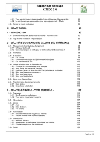 Rapport Cas Fil Rouge
                                                  KITECO 2.0
                                                                                                  

    4.2.1 - Tous les distributeurs de paniers bio, fruits et légumes - Mon panier bio   88
    4.2.2 - Le site des achats responsables pour les professionnels - Ofretic           89
 4.3 - Penser et réagir écologique                                                       89

C. IMPACT SOCIAL                                                                         90

1 - INTRODUCTION                                                                         90
 1.1 - Contexte et objectifs de l‘axe de recherche « Impact Social »                     90
 1.2 - Tag et carte d‘idées de l‘Impact Social                                           92

2 - SOLUTIONS DE CREATION DE VALEURS ECO-CITOYENNES                                      93
 2.1 - Management et conduite du changement                                             93
    2.1.1 - Effets du télétravail                                                       93
    2.1.2 - Conseils pratiques et outils pour le télétravailleur à l‘Ecocentre 2.0      94
 2.2 - Animation                                                                         98
 2.3 - E-inclusion                                                                       99
    2.3.1 - Les séniors                                                                  99
    2.3.2 - Environnement adapté aux personnes handicapées                              102
    2.3.3 - Les travailleurs de nuit                                                    112
 2.4 - Centre de ressources et compétences                                              112
    2.4.1 - Echange de connaissances et de services                                     112
    2.4.2 - Sites d‘aide à la recherche d‘emploi                                        112
    2.4.3 - Logiciels d‘aide à la rédaction de CV et de lettres de motivation           112
    2.4.4 - Sites pour les auto-entrepreneurs                                           113
    2.4.5 - Sites pour les artisans                                                     113
    2.4.6 - Sites pour les étudiants                                                    113
 2.5 - Liens avec d‘autres lieux                                                        114
 2.6 - Transformation des comportements                                                 114
    2.6.1 - Boite à idées                                                               114
    2.6.2 - Enquête de satisfaction                                                     114

3 - SOLUTIONS POUR LE « VIVRE ENSEMBLE »                                                115
 3.1 - Transports                                                                       116
    3.1.1 - Des Transports écologiques                                                  116
    3.1.2 - Tous autres moyens de transports                                            116
 3.2 - Alimentation                                                                     117
 3.3 - Loisirs                                                                          117
    3.3.1 - Jeux                                                                        117
    3.3.2 - Sites de loisirs                                                            117
    3.3.3 - TV, cinéma                                                                  118
 3.4 - Administratif                                                                    118
    3.4.1 - Services Publics des citoyens via Internet                                  118
    3.4.2 - Service Publics via le Point Visio Public                                   118
 3.5 - Connectivité                                                                     119
    3.5.1 - Réseaux Sociaux                                                             119
    3.5.2 - Appels vidéo et messagerie instantanée sur Internet                         120
    3.5.3 - Envoi et réception de fax via internet                                      120
 3.6 - Santé                                                                            121



                                                                                              Page 5 sur 211
 