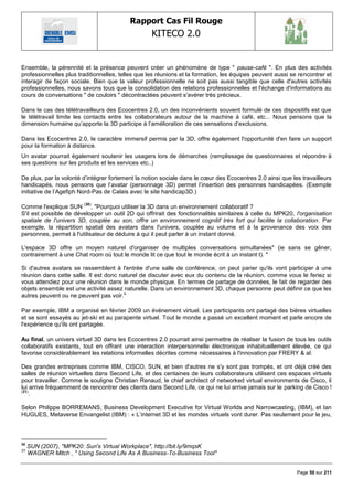 Rapport Cas Fil Rouge
                                                   KITECO 2.0
                                                                                                                 

Ensemble, la pérennité et la présence peuvent créer un phénomène de type " pause-café ". En plus des activités
professionnelles plus traditionnelles, telles que les réunions et la formation, les équipes peuvent aussi se rencontrer et
interagir de façon sociale. Bien que la valeur professionnelle ne soit pas aussi tangible que celle d'autres activités
professionnelles, nous savons tous que la consolidation des relations professionnelles et l'échange d'informations au
cours de conversations " de couloirs " décontractées peuvent s'avérer très précieux.

Dans le cas des télétravailleurs des Ecocentres 2.0, un des inconvénients souvent formulé de ces dispositifs est que
le télétravail limite les contacts entre les collaborateurs autour de la machine à café, etc... Nous pensons que la
dimension humaine qu‘apporte la 3D participe à l‘amélioration de ces sensations d‘exclusions.

Dans les Ecocentres 2.0, le caractère immersif permis par la 3D, offre également l'opportunité d'en faire un support
pour la formation à distance.
Un avatar pourrait également soutenir les usagers lors de démarches (remplissage de questionnaires et répondre à
ses questions sur les produits et les services etc..)

De plus, par la volonté d‘intégrer fortement la notion sociale dans le cœur des Ecocentres 2.0 ainsi que les travailleurs
handicapés, nous pensons que l‘avatar (personnage 3D) permet l‘insertion des personnes handicapées. (Exemple
initiative de l‘Agefiph Nord-Pas de Calais avec le site handicap3D.)

                        (30)
Comme l'explique SUN , "Pourquoi utiliser la 3D dans un environnement collaboratif ?
S'il est possible de développer un outil 2D qui offrirait des fonctionnalités similaires à celle du MPK20, l'organisation
spatiale de l'univers 3D, couplée au son, offre un environnement cognitif très fort qui facilite la collaboration. Par
exemple, la répartition spatial des avatars dans l'univers, couplée au volume et à la provenance des voix des
personnes, permet à l'utilisateur de déduire à qui il peut parler à un instant donné.

L'espace 3D offre un moyen naturel d'organiser de multiples conversations simultanées" (ie sans se gêner,
contrairement à une Chat room où tout le monde lit ce que tout le monde écrit à un instant t). "

Si d'autres avatars se rassemblent à l'entrée d'une salle de conférence, on peut parier qu'ils vont participer à une
réunion dans cette salle. Il est donc naturel de discuter avec eux du contenu de la réunion, comme vous le feriez si
vous attendiez pour une réunion dans le monde physique. En termes de partage de données, le fait de regarder des
objets ensemble est une activité assez naturelle. Dans un environnement 3D, chaque personne peut définir ce que les
autres peuvent ou ne peuvent pas voir."

Par exemple, IBM a organisé en février 2009 un événement virtuel. Les participants ont partagé des bières virtuelles
et se sont essayés au jet-ski et au parapente virtuel. Tout le monde a passé un excellent moment et parle encore de
l'expérience qu'ils ont partagée.

Au final, un univers virtuel 3D dans les Ecocentres 2.0 pourrait ainsi permettre de réaliser la fusion de tous les outils
collaboratifs existants, tout en offrant une interaction interpersonnelle électronique inhabituellement élevée, ce qui
favorise considérablement les relations informelles décrites comme nécessaires à l'innovation par FRERY & al.

Des grandes entreprises comme IBM, CISCO, SUN, et bien d'autres ne s'y sont pas trompés, et ont déjà créé des
salles de réunion virtuelles dans Second Life, et des centaines de leurs collaborateurs utilisent ces espaces virtuels
pour travailler. Comme le souligne Christian Renaud, le chief architect of networked virtual environments de Cisco, il
lui arrive fréquemment de rencontrer des clients dans Second Life, ce qui ne lui arrive jamais sur le parking de Cisco !
(31)
     .

Selon Philippe BORREMANS, Business Development Executive for Virtual Worlds and Narrowcasting, (IBM), et Ian
HUGUES, Metaverse Envangelist (IBM) : « L‘internet 3D et les mondes virtuels vont durer. Pas seulement pour le jeu,



30
     SUN (2007), "MPK20: Sun's Virtual Workplace", http://bit.ly/9mqsK
31
     WAGNER Mitch , " Using Second Life As A Business-To-Business Tool"


                                                                                                            Page 50 sur 211
 