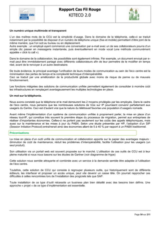 Rapport Cas Fil Rouge
                                                  KITECO 2.0
                                                                                                               

Un numéro unique multimode et transparent

L‘un des maîtres mots de la CCU est la simplicité d‘usage. Dans le domaine de la téléphonie, celle-ci se traduit
notamment par la possibilité de disposer d‘un numéro de téléphone unique (fixe et mobile) permettant d‘être joint de la
même manière, que l‘on soit au bureau ou en déplacement.
Autre exemple : un employé ayant commencé une conversation par e-mail avec un de ses collaborateurs pourra d‘un
simple clic passer en messagerie instantanée, puis éventuellement en mode vocal (une méthode communément
appelée « click to call »).

Dans le domaine de la collaboration, les possibilités sont également infinies. Par exemple, un document envoyé par e-
mail peut être immédiatement partagé avec différents collaborateurs afin de leur permettre de le modifier en temps
réel, avant de le renvoyer à un autre destinataire.

De toute évidence, le principal avantage l‘unification de leurs modes de communication au sein de l‘éco centre est la
minimisation des pertes de temps et la complexité technique d‘interopérabilité.
Ceci se traduit par une amélioration de la productivité globale avec moins de risque de panne ou de mauvais
fonctionnement.

Les fonctions intégrées des solutions de communication unifiée permettent également de consolider à moindre coût
les infrastructures en remplaçant avantageusement les multiples technologies en place.

Un mot sur la téléphonie.

Nous avons constaté que le téléphone et le mail demeurent les 2 moyens privilégiés par les employés. Dans le cadre
de l‘éco centre, nous pensons que les nombreuses solutions de Voix sur IP pourraient convenir parfaitement aux
usagers du Centre. Ceci est d‘autant vrai que la nature du télétravail favorise une population d‘usagers nomade.

Avant même l‘implémentation d‘un système de communication unifiée à proprement parler, la mise en place d‘un
réseau tout-IP, qui constitue très souvent la première étape du processus de migration, permet aux entreprises de
réaliser d‘importantes économies. Celles-ci ne portent pas seulement sur les coûts des appels téléphoniques, mais
aussi sur la maintenance et les mises à jour du PABX. Selon une étude présentée par HP, l‘adoption d‘un SIP
(Session Initiation Protocol) entraînerait ainsi des économies allant de 5 à 40 % par rapport à un PABX traditionnel.

Préconisations

La mise en place d‘un outil unifié de communication et collaboration apporte sur le papier des avantages majeurs :
diminution de coût de maintenance, réduit les problèmes d‘interopérabilité, facilite l‘utilisation pour les usagers (un
seul produit).

Son utilisation via un portail web est souvent proposée sur le marché. L‘utilisation de ces outils de CCU est à leur
pleine maturité si nous nous basons sur les études de Gartner (voir diagramme de Hype)

Cette solution nous semble attrayante et combinée avec un service à la demande semble être adaptée à l‘utilisation
de l‘éco centre.

Toutefois, cette solution de CCU qui consiste à regrouper plusieurs outils, qui historiquement sont de différents
éditeurs, les interfacer et proposer un accès unique, peut vite devenir un casse tête. On pourrait rapprocher ces
difficultés à celles rencontrées lors de l‘installation des progiciels tels que SAP.

Toute installation de ce type d‘outil nécessite un business plan bien détaillé avec des besoins bien définis. Une
approche « projet « de ce type d‘implémentation est essentielle.




                                                                                                         Page 54 sur 211
 