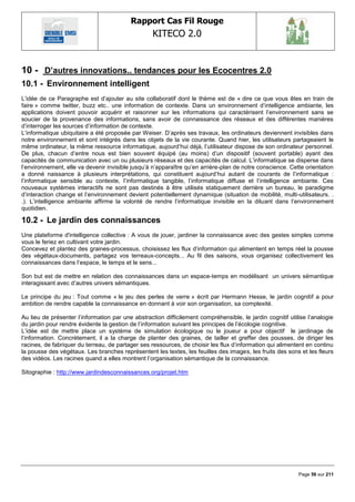 Rapport Cas Fil Rouge
                                                   KITECO 2.0
                                                                                                                 

10 - D‟autres innovations.. tendances pour les Ecocentres 2.0
10.1 - Environnement intelligent
L‘idée de ce Paragraphe est d‘ajouter au site collaboratif dont le thème est de « dire ce que vous êtes en train de
faire » comme twitter, buzz etc.. une information de contexte. Dans un environnement d‘intelligence ambiante, les
applications doivent pouvoir acquérir et raisonner sur les informations qui caractérisent l‘environnement sans se
soucier de la provenance des informations, sans avoir de connaissance des réseaux et des différentes manières
d‘interroger les sources d‘information de contexte.
L‘informatique ubiquitaire a été proposée par Weiser. D‘après ses travaux, les ordinateurs deviennent invisibles dans
notre environnement et sont intégrés dans les objets de la vie courante. Quand hier, les utilisateurs partageaient le
même ordinateur, la même ressource informatique, aujourd‘hui déjà, l‘utilisateur dispose de son ordinateur personnel.
De plus, chacun d‘entre nous est bien souvent équipé (au moins) d‘un dispositif (souvent portable) ayant des
capacités de communication avec un ou plusieurs réseaux et des capacités de calcul. L‘informatique se disperse dans
l‘environnement, elle va devenir invisible jusqu‘à n‘apparaître qu‘en arrière-plan de notre conscience. Cette orientation
a donné naissance à plusieurs interprétations, qui constituent aujourd‘hui autant de courants de l‘informatique :
l‘informatique sensible au contexte, l‘informatique tangible, l‘informatique diffuse et l‘intelligence ambiante. Ces
nouveaux systèmes interactifs ne sont pas destinés à être utilisés statiquement derrière un bureau, le paradigme
d‘interaction change et l‘environnement devient potentiellement dynamique (situation de mobilité, multi-utilisateurs. .
.). L‘intelligence ambiante affirme la volonté de rendre l‘informatique invisible en la diluant dans l‘environnement
quotidien.

10.2 - Le jardin des connaissances
Une plateforme d'intelligence collective : A vous de jouer, jardiner la connaissance avec des gestes simples comme
vous le feriez en cultivant votre jardin.
Concevez et plantez des graines-processus, choisissez les flux d‘information qui alimentent en temps réel la pousse
des végétaux-documents, partagez vos terreaux-concepts... Au fil des saisons, vous organisez collectivement les
connaissances dans l‘espace, le temps et le sens...

Son but est de mettre en relation des connaissances dans un espace-temps en modélisant un univers sémantique
interagissant avec d‘autres univers sémantiques.

Le principe du jeu : Tout comme « le jeu des perles de verre » écrit par Hermann Hesse, le jardin cognitif a pour
ambition de rendre capable la connaissance en donnant à voir son organisation, sa complexité.

Au lieu de présenter l‘information par une abstraction difficilement compréhensible, le jardin cognitif utilise l‘analogie
du jardin pour rendre évidente la gestion de l‘information suivant les principes de l‘écologie cognitive.
L‘idée est de mettre place un système de simulation écologique ou le joueur a pour objectif le jardinage de
l‘information. Concrètement, il a la charge de planter des graines, de tailler et greffer des pousses, de diriger les
racines, de fabriquer du terreau, de partager ses ressources, de choisir les flux d‘information qui alimentent en continu
la pousse des végétaux. Les branches représentent les textes, les feuilles des images, les fruits des sons et les fleurs
des vidéos. Les racines quand a elles montrent l‘organisation sémantique de la connaissance.

Sitographie : http://www.jardindesconnaissances.org/projet.htm




                                                                                                            Page 56 sur 211
 