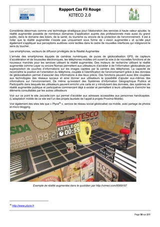 Rapport Cas Fil Rouge
                                                   KITECO 2.0
                                                                                                               

Considérée désormais comme une technologie stratégique pour l‘élaboration des services à haute valeur ajoutée, la
réalité augmentée possède de nombreux domaines d‘application auprès des professionnels mais aussi du grand
public, dans le domaine des loisirs, de la santé, du tourisme ou encore de la protection de l‘environnement. Il est à
noter que la réalité augmentée n‘existe pas uniquement sous forme de « vision augmentée » et qu‘elle peut
également s‘appliquer aux perceptions auditives voire tactiles dans le cadre de nouvelles interfaces qui intégreront le
sens du toucher.
Les smartphones, vecteurs de diffusion privilégiés de la Réalité Augmentée
L‘arrivée des smartphones équipés de caméras numériques, de puces de géolocalisation GPS, de capteurs
d‘accélération et de boussoles électroniques, les téléphones mobiles ont ouvert la voie à de nouvelles fonctions et de
nouveaux marchés pour les services utilisant la réalité augmentée. Des moteurs de recherche utilisant la réalité
augmentée comme Layar ou encore Nomao permettent aux utilisateurs d‘accéder à de l‘information géolocalisée par
superposition de couches d‘informations sur les images captées par la caméra des téléphones. La capacité de
reconnaître la position et l‘orientation du téléphone, couplée à l‘identification de l‘environnement grâce à des données
de géolocalisation permet d‘associer des informations à des lieux précis. Ces fonctions peuvent aussi être couplées
aux technologies des réseaux sociaux et ainsi donner aux utilisateurs la possibilité d‘ajouter eux-mêmes des
informations sur l‘environnement. De même qu‘existent des Systèmes d‘Information Géographique Publics et
Participatifs dans lesquels les utilisateurs peuvent enrichir une carte en y introduisant des données, des systèmes de
réalité augmentée publique et participative commencent déjà à exister et permettent à leurs utilisateurs d‘enrichir les
éléments consultables par les autres utilisateurs
Voir sur ce point le site Jaccede.com qui permet d‘accéder aux adresses accessibles aux personnes handicapées.
(L‘adaptation mobile de ce site est l‘un des projets lauréats de l‘appel à projets Proxima Mobile).
Voir également des sites tels que « Plyce36 », service de réseau social géolocalisé via mobile, avec partage de photos
et micro blogging.




                       Exemple de réalité augmentée dans le quotidien par http://vimeo.com/8569187




36
     http://www.plyce.fr


                                                                                                          Page 58 sur 211
 