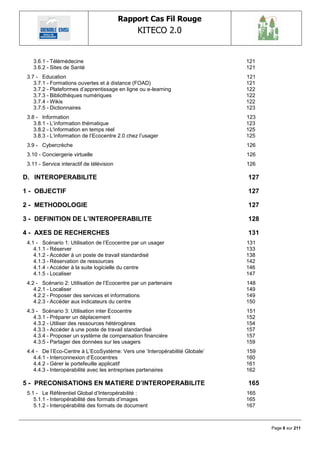 Rapport Cas Fil Rouge
                                                 KITECO 2.0
                                                                                       

   3.6.1 - Télémédecine                                                      121
   3.6.2 - Sites de Santé                                                    121
 3.7 - Education                                                             121
    3.7.1 - Formations ouvertes et à distance (FOAD)                         121
    3.7.2 - Plateformes d‘apprentissage en ligne ou e-learning               122
    3.7.3 - Bibliothèques numériques                                         122
    3.7.4 - Wikis                                                            122
    3.7.5 - Dictionnaires                                                    123
 3.8 - Information                                                           123
    3.8.1 - L‘information thématique                                         123
    3.8.2 - L'information en temps réel                                      125
    3.8.3 - L‘information de l‘Ecocentre 2.0 chez l‘usager                   125
 3.9 - Cybercrèche                                                           126
 3.10 - Conciergerie virtuelle                                               126
 3.11 - Service interactif de télévision                                     126

D. INTEROPERABILITE                                                          127

1 - OBJECTIF                                                                 127

2 - METHODOLOGIE                                                             127

3 - DEFINITION DE L‟INTEROPERABILITE                                         128

4 - AXES DE RECHERCHES                                                       131
 4.1 - Scénario 1: Utilisation de l‘Ecocentre par un usager                  131
    4.1.1 - Réserver                                                         133
    4.1.2 - Accéder à un poste de travail standardisé                        138
    4.1.3 - Réservation de ressources                                        142
    4.1.4 - Accéder à la suite logicielle du centre                          146
    4.1.5 - Localiser                                                        147
 4.2 - Scénario 2: Utilisation de l‘Ecocentre par un partenaire              148
    4.2.1 - Localiser                                                        149
    4.2.2 - Proposer des services et informations                            149
    4.2.3 - Accéder aux indicateurs du centre                                150
 4.3 - Scénario 3: Utilisation inter Ecocentre                               151
    4.3.1 - Préparer un déplacement                                          152
    4.3.2 - Utiliser des ressources hétérogènes                              154
    4.3.3 - Accéder à une poste de travail standardisé                       157
    4.3.4 - Proposer un système de compensation financière                   157
    4.3.5 - Partager des données sur les usagers                             159
 4.4 - De l‘Eco-Centre à L‘EcoSystème: Vers une ‗Interopérabilité Globale‘   159
    4.4.1 - Interconnexion d‘Ecocentres                                      160
    4.4.2 - Gérer le portefeuille applicatif                                 161
    4.4.3 - Interopérabilité avec les entreprises partenaires                162

5 - PRECONISATIONS EN MATIERE D‟INTEROPERABILITE                             165
 5.1 - Le Référentiel Global d‘Interopérabilité :                            165
    5.1.1 - Interopérabilité des formats d‘images                            165
    5.1.2 - Interopérabilité des formats de document                         167



                                                                                   Page 6 sur 211
 