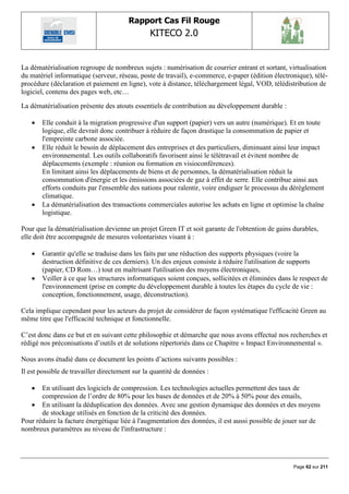 Rapport Cas Fil Rouge
                                                KITECO 2.0
                                                                                                        

La dématérialisation regroupe de nombreux sujets : numérisation de courrier entrant et sortant, virtualisation
du matériel informatique (serveur, réseau, poste de travail), e-commerce, e-paper (édition électronique), télé-
procédure (déclaration et paiement en ligne), vote à distance, téléchargement légal, VOD, télédistribution de
logiciel, contenu des pages web, etc…

La dématérialisation présente des atouts essentiels de contribution au développement durable :

      Elle conduit à la migration progressive d'un support (papier) vers un autre (numérique). Et en toute
       logique, elle devrait donc contribuer à réduire de façon drastique la consommation de papier et
       l'empreinte carbone associée.
      Elle réduit le besoin de déplacement des entreprises et des particuliers, diminuant ainsi leur impact
       environnemental. Les outils collaboratifs favorisent ainsi le télétravail et évitent nombre de
       déplacements (exemple : réunion ou formation en visioconférences).
       En limitant ainsi les déplacements de biens et de personnes, la dématérialisation réduit la
       consommation d'énergie et les émissions associées de gaz à effet de serre. Elle contribue ainsi aux
       efforts conduits par l'ensemble des nations pour ralentir, voire endiguer le processus du dérèglement
       climatique.
      La dématérialisation des transactions commerciales autorise les achats en ligne et optimise la chaîne
       logistique.

Pour que la dématérialisation devienne un projet Green IT et soit garante de l'obtention de gains durables,
elle doit être accompagnée de mesures volontaristes visant à :

      Garantir qu'elle se traduise dans les faits par une réduction des supports physiques (voire la
       destruction définitive de ces derniers). Un des enjeux consiste à réduire l'utilisation de supports
       (papier, CD Rom…) tout en maîtrisant l'utilisation des moyens électroniques,
      Veiller à ce que les structures informatiques soient conçues, sollicitées et éliminées dans le respect de
       l'environnement (prise en compte du développement durable à toutes les étapes du cycle de vie :
       conception, fonctionnement, usage, déconstruction).

Cela implique cependant pour les acteurs du projet de considérer de façon systématique l'efficacité Green au
même titre que l'efficacité technique et fonctionnelle.

C‟est donc dans ce but et en suivant cette philosophie et démarche que nous avons effectué nos recherches et
rédigé nos préconisations d‟outils et de solutions répertoriés dans ce Chapitre « Impact Environnemental ».

Nous avons étudié dans ce document les points d‟actions suivants possibles :
Il est possible de travailler directement sur la quantité de données :

      En utilisant des logiciels de compression. Les technologies actuelles permettent des taux de
       compression de l‟ordre de 80% pour les bases de données et de 20% à 50% pour des emails,
    En utilisant la déduplication des données. Avec une gestion dynamique des données et des moyens
       de stockage utilisés en fonction de la criticité des données.
Pour réduire la facture énergétique liée à l'augmentation des données, il est aussi possible de jouer sur de
nombreux paramètres au niveau de l'infrastructure :




                                                                                                   Page 62 sur 211
 