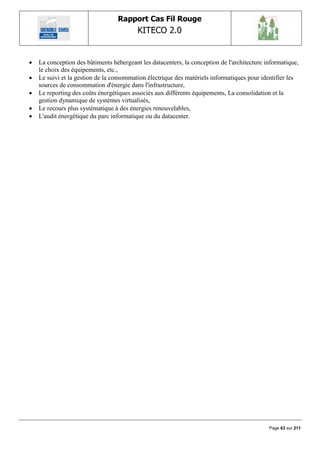 Rapport Cas Fil Rouge
                                          KITECO 2.0
                                                                                                  

   La conception des bâtiments hébergeant les datacenters, la conception de l'architecture informatique,
    le choix des équipements, etc.,
   Le suivi et la gestion de la consommation électrique des matériels informatiques pour identifier les
    sources de consommation d'énergie dans l'infrastructure,
   Le reporting des coûts énergétiques associés aux différents équipements, La consolidation et la
    gestion dynamique de systèmes virtualisés,
   Le recours plus systématique à des énergies renouvelables,
   L'audit énergétique du parc informatique ou du datacenter.




                                                                                             Page 63 sur 211
 