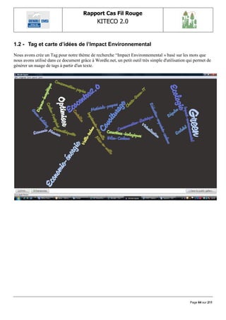 Rapport Cas Fil Rouge
                                              KITECO 2.0
                                                                                                       

1.2 - Tag et carte d‟idées de l‟Impact Environnemental
Nous avons crée un Tag pour notre thème de recherche “Impact Environnemental » basé sur les mots que
nous avons utilisé dans ce document grâce à Wordle.net, un petit outil très simple d'utilisation qui permet de
générer un nuage de tags à partir d'un texte.




                                                                                                  Page 64 sur 211
 