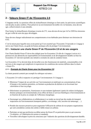 Rapport Cas Fil Rouge
                                              KITECO 2.0
                                                                                                       

2 - Valeurs Green IT de l‟Ecocentre 2.0
L’urgence est là. Les premiers effets du réchauffement climatique se font sentir, les prévisions scientifiques
sont de plus en plus sombres. Pour préserver un environnement favorable à la vie humaine, nous devons
agir, collectivement et sans attendre.

Pour limiter le réchauffement climatique à moins de 2°C, nous devons diviser par 4 d‟ici 2050 les émissions
de gaz à effet de serre des pays développés.

Nous devons changer radicalement nos comportements et nos habitudes pour diminuer nos émissions de
CO2.

C‟est la raison pour laquelle nous avons pensé qu‟il est essentiel que l‟Ecocentre 2.0 possède et s‟engage à
suivre une Charte Green, un guide de bonnes pratiques afin de protéger l‟environnement.
2.1 - Instaurer une charte Green IT de l‟Ecocentre 2.0 et de ses usagers
Une Charte Qualité Green IT devra être rédigée pour les Ecocentres 2.0 afin de s‟engager à suivre et à
promouvoir une démarche de responsabilité environnementale et de développement durable ou bien les
Ecocentres 2.0 devront rejoindre une initiative existante de code de conduite Green.

Les Ecocentres 2.0 se devront donc de travailler avec des fournisseurs de matériels, consommables et de
services et des usagers qui rempliront et respecterons les conditions des normes définies dans la charte
« Green IT».
2.1.1 -   Exemple de Charte Green pour les Ecocentres 2.0

La charte pourrait contenir par exemple les rubriques suivantes :

L‟Ecocentre 2.0 veille à respecter et à protéger l‟environnement. Il s‟engage à :

     Minimiser l‟impact de ses activités sur l‟environnement en maîtrisant ses consommations d‟eau,
      d‟énergie et de matières premières, en limitant sa production de déchets et en favorisant leur
      valorisation et leur recyclage.

     Sélectionner ses partenaires, fournisseurs et sous-traitants également à partir de critères écologiques
      (bonnes pratiques environnementales et/ou offres de biens et services bénéfiques à l'environnement) et
      en fonction de la prise en compte de l‟efficience énergétique.

     Encourager ses collaboratrices et collaborateurs à se rendre au travail par des modes de transport
      respectueux de l'environnement (transports publics, covoiturage, vélo, navettes de ramassage, …).

     Prendre des mesures proactives pour augmenter l'efficacité de carbone de nos propres organisations
      qui sont considérées comme des entités à faible teneur en carbone.

     Participer en tant que profession au débat autour du Green IT en particulier pour ce qui concerne
      l‟évaluation et l‟élaboration de normes et standards.
     Travailler à développer la prise de conscience par l‟industrie des questions de développement durable.

                                                                                                  Page 66 sur 211
 