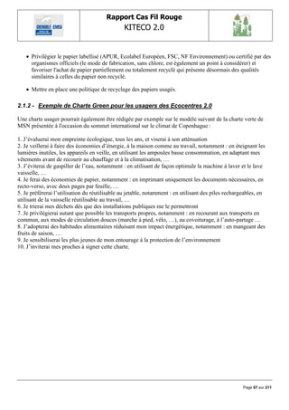 Rapport Cas Fil Rouge
                                               KITECO 2.0
                                                                                                          

    Privilégier le papier labellisé (APUR, Ecolabel Européen, FSC, NF Environnement) ou certifié par des
     organismes officiels (le mode de fabrication, sans chlore, est également un point à considérer) et
     favoriser l'achat de papier partiellement ou totalement recyclé qui présente désormais des qualités
     similaires à celles du papier non recyclé.

    Mettre en place une politique de recyclage des papiers usagés.

2.1.2 - Exemple de Charte Green pour les usagers des Ecocentres 2.0

Une charte usager pourrait également être rédigée par exemple sur le modèle suivant de la charte verte de
MSN présentée à l'occasion du sommet international sur le climat de Copenhague :

1. J‟évaluerai mon empreinte écologique, tous les ans, et viserai à son atténuation
2. Je veillerai à faire des économies d‟énergie, à la maison comme au travail, notamment : en éteignant les
lumières inutiles, les appareils en veille, en utilisant les ampoules basse consommation, en adaptant mes
vêtements avant de recourir au chauffage et à la climatisation, …
3. J‟éviterai de gaspiller de l‟eau, notamment : en utilisant de façon optimale la machine à laver et le lave
vaisselle, …
4. Je ferai des économies de papier, notamment : en imprimant uniquement les documents nécessaires, en
recto-verso, avec deux pages par feuille, …
5. Je préférerai l‟utilisation du réutilisable au jetable, notamment : en utilisant des piles rechargeables, en
utilisant de la vaisselle réutilisable au travail, …
6. Je trierai mes déchets dès que des installations publiques me le permettront
7. Je privilégierai autant que possible les transports propres, notamment : en recourant aux transports en
commun, aux modes de circulation douces (marche à pied, vélo, …), au covoiturage, à l‟auto-partage …
8. J‟adopterai des habitudes alimentaires réduisant mon impact énergétique, notamment : en mangeant des
fruits de saison, …
9. Je sensibiliserai les plus jeunes de mon entourage à la protection de l‟environnement
10. J‟inviterai mes proches à signer cette charte.




                                                                                                     Page 67 sur 211
 