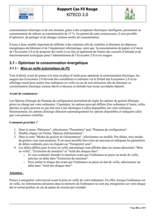 Rapport Cas Fil Rouge
                                               KITECO 2.0
                                                                                                          

consommation électrique et de son montant, grâce à des compteurs électriques intelligents, permettrait au
consommateur de réduire sa consommation de 15 %. En partant de cette connaissance, il sera possible
d‟optimiser, de partager et de changer certains modes de consommation.

ll nous a donc semblé important de réfléchir à des solutions afin de contrôler et diminuer les dépenses
énergétiques du bâtiment et de l‟équipement informatique, ainsi que la consommation de papier et d‟encre
de l‟Ecocentre 2.0 et de proposer des outils à ces fins et également de fournir des conseils d‟attitude et de
fonctionnement écologique pour l‟administration de l‟Ecocentre 2.0 et ses usagers.ER 3

3.1 - Optimiser la consommation énergétique
3.1.1 - Mise en veille automatique de PC

Tout d‟abord, avant de penser à la mise en place d‟outils pour optimiser la consommation électrique, les
usagers des Ecocentres 2.0 devront être sensibilisés et informés via le Portail des Ecocentres 2.0 et/ou
affichage mural pour mettre leur ordinateur en veille en cas de non utilisation afin de diminuer sa
consommation électrique comme décrit ci-dessous et éteindre leur écran secondaire déporté.

Avant de commencer

Les Options d'énergie du Panneau de configuration permettent de régler les options de gestion d'énergie
prises en charge par votre ordinateur. Cependant, les options pouvant différer d'un ordinateur à l'autre, celles
décrites ci-après peuvent ne pas être tout à fait identiques à celles disponibles sur votre ordinateur.
Heureusement, les options d'énergie détectent automatiquement les options disponibles et indiquent celles
que vous pourrez contrôler.

Comment procéder ?

   1. Dans le menu "Démarrer", sélectionnez "Paramètres" puis "Panneau de configuration".
   2. Double cliquez sur l'icône "Options d'alimentation".
   3. Dans la zone "Modes de gestion de l'alimentation", sélectionnez un modèle. Par défaut, trois modes
      de gestion vous sont proposés. Il est aussi possible d'en créer un nouveau en indiquant les paramètres
      de délais souhaités, puis en cliquant sur "Enregistrer sous".
   4. Les délais définis pour la mise en veille automatique sont affichés dans les menus déroulants "Mise
      en veille", "Extinction du moniteur" et "Arrêt des disques durs".
          o Si vous souhaitez éteindre le moniteur avant que l'ordinateur ne passe en mode de veille,
              précisez un délai dans "Extinction du moniteur".
          o Pour arrêter le disque dur avant que l'ordinateur ne passe en état de veille, sélectionnez un
              délai dans "Arrêt des disques durs".

Attention :

Pensez à enregistrer votre travail avant la mise en veille de votre ordinateur. En effet, lorsque l'ordinateur est
en veille, les informations présentes dans la mémoire de l'ordinateur ne sont pas enregistrées sur votre disque
dur et seront perdues en cas de panne de courant par exemple.




                                                                                                     Page 69 sur 211
 