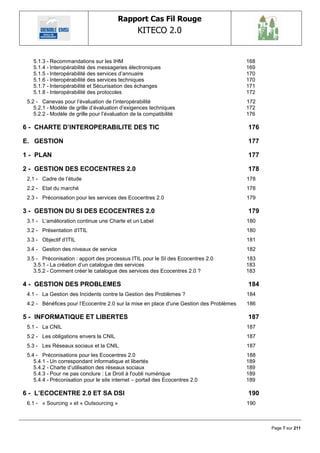 Rapport Cas Fil Rouge
                                                 KITECO 2.0
                                                                                                   

   5.1.3 - Recommandations sur les IHM                                                   168
   5.1.4 - Interopérabilité des messageries électroniques                                169
   5.1.5 - Interopérabilité des services d‘annuaire                                      170
   5.1.6 - Interopérabilité des services techniques                                      170
   5.1.7 - Interopérabilité et Sécurisation des échanges                                 171
   5.1.8 - Interopérabilité des protocoles                                               172
 5.2 - Canevas pour l‘évaluation de l‘interopérabilité                                   172
    5.2.1 - Modèle de grille d‘évaluation d‘exigences techniques                         172
    5.2.2 - Modèle de grille pour l‘évaluation de la compatibilité                       176

6 - CHARTE D‟INTEROPERABILITE DES TIC                                                    176

E. GESTION                                                                               177

1 - PLAN                                                                                 177

2 - GESTION DES ECOCENTRES 2.0                                                           178
 2.1 - Cadre de l‘étude                                                                  178
 2.2 - Etat du marché                                                                    178
 2.3 - Préconisation pour les services des Ecocentres 2.0                                179

3 - GESTION DU SI DES ECOCENTRES 2.0                                                     179
 3.1 - L‘amélioration continue une Charte et un Label                                    180
 3.2 - Présentation d‘ITIL                                                               180
 3.3 - Objectif d‘ITIL                                                                   181
 3.4 - Gestion des niveaux de service                                                    182
 3.5 - Préconisation : apport des processus ITIL pour le SI des Ecocentres 2.0           183
    3.5.1 - La création d‘un catalogue des services                                      183
    3.5.2 - Comment créer le catalogue des services des Ecocentres 2.0 ?                 183

4 - GESTION DES PROBLEMES                                                                184
 4.1 - La Gestion des Incidents contre la Gestion des Problèmes ?                        184
 4.2 - Bénéfices pour l‘Ecocentre 2.0 sur la mise en place d'une Gestion des Problèmes   186

5 - INFORMATIQUE ET LIBERTES                                                             187
 5.1 - La CNIL                                                                           187
 5.2 - Les obligations envers la CNIL                                                    187
 5.3 - Les Réseaux sociaux et la CNIL                                                    187
 5.4 - Préconisations pour les Ecocentres 2.0                                            188
    5.4.1 - Un correspondant informatique et libertés                                    189
    5.4.2 - Charte d‘utilisation des réseaux sociaux                                     189
    5.4.3 - Pour ne pas conclure : Le Droit à l'oubli numérique                          189
    5.4.4 - Préconisation pour le site internet – portail des Ecocentres 2.0             189

6 - L‟ECOCENTRE 2.0 ET SA DSI                                                            190
 6.1 - « Sourcing » et « Outsourcing »                                                   190



                                                                                               Page 7 sur 211
 