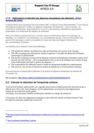 Rapport Cas Fil Rouge
                                                   KITECO 2.0
                                                                                                                 

3.1.6 - Optimisation et réduction des dépenses énergétiques des bâtiments –Green
Building de Vizelia

Commercialisée pour la première fois en novembre 2007, le logiciel Vizelia Green Building 39 a été conçu et
développé pour optimiser et réduire les dépenses énergétiques des bâtiments - neufs et anciens - en
collectant les informations, diagnostiquant les écarts de consommations, identifiant les équipements
responsables et en fournissant des rapports de rendement.

Grâce à la solution commune de Cisco et Vizelia, toutes les informations relatives à l‟éclairage, au
chauffage, à la ventilation, à la climatisation, aux consommations (de gaz, d‟eau ou d‟électricité) vont
pouvoir être regroupées, croisées et contrôlées en temps réel, dans une logique d‟optimisation
des consommations d‟énergies.

Les bénéfices de la solution Vizelia Green Building :

         Elle permet une maîtrise simultanée des coûts, des fournitures de services et de l‟énergie
         Elle offre un partage des informations, destiné à optimiser l‟ensemble des démarches technique,
          économique et opérationnelle
         Elle facilite le pilotage en temps réel du bâtiment connecté (consommation instantanée, gestion de la
          sécurité, des interventions…) tout en permettant la mise en œuvre de stratégies sur le moyen et long
          terme (maintenance préventive, gestion des dépenses…)
         Elle responsabilise les différents acteurs et induit un changement durable des comportements
         Elle ouvre la voie vers des évolutions en matière de téléservices et d‟interventions à distance

Nous préconisons ce logiciel afin d‟optimiser et de réduire les dépenses énergétiques du batiment de
l‟Ecocentre 2.0.

Site du logiciel : http://www.vizelia.com/php/solutions.php?moduleDisplayed=3

3.2 - Calculer la réduction de l‟empreinte carbone
Toute activité humaine, quelle qu'elle soit, engendre directement ou indirectement des émissions de gaz à
effet de serre. De ce fait, toute entreprise, activité administrative ou associative peut légitimement
s'intéresser aux émissions qu'elle génère.
Afin d'agir, il est nécessaire d'établir un bilan pour connaître ses marges de manœuvre.

L‟Ecocentre 2.0, dans son engagement écologique se devra donc de calculer son bilan Carbone 40 afin
d‟évaluer les émissions induites par son activité.




39
  http://www.greenit.fr/article/acteurs/editeur/green-building-cisco-et-vizelia-mutualisent-leurs-energies-pour-des-
batiment

40
     http://fr.wikipedia.org/wiki/Bilan_Carbone


                                                                                                           Page 72 sur 211
 