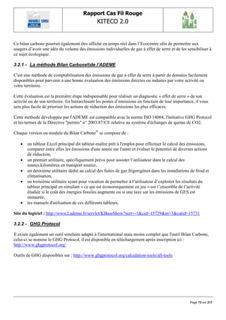 Rapport Cas Fil Rouge
                                               KITECO 2.0
                                                                                                         

Ce bilan carbone pourrait également être affiché en temps réel dans l‟Ecocentre afin de permettre aux
usagers d‟avoir une idée du volume des émissions individuelles de gaz à effet de serre et de les sensibiliser à
ce sujet écologique.

3.2.1 - La méthode Bilan Carbone®de l’ADEME

C'est une méthode de comptabilisation des émissions de gaz à effet de serre à partir de données facilement
disponibles pour parvenir à une bonne évaluation des émissions directes ou induites par votre activité ou
votre territoire.

Cette évaluation est la première étape indispensable pour réaliser un diagnostic « effet de serre » de son
activité ou de son territoire. En hiérarchisant les postes d‟émissions en fonction de leur importance, il vous
sera plus facile de prioriser les actions de réduction des émissions les plus efficaces.

Cette méthode développée par l'ADEME est compatible avec la norme ISO 14064, l'initiative GHG Protocol
et les termes de la Directive "permis" n° 2003/87/CE relative au système d'échanges de quotas de CO2.

Chaque version ou module du Bilan Carbone® se compose de :

      un tableur Excel principal dit tableur-maître prêt à l'emploi pour effectuer le calcul des émissions,
       comparer entre elles les émissions d'une année sur l'autre et évaluer le potentiel de diverses actions
       de réduction,
      un premier utilitaire, spécifiquement prévu pour assister l‟utilisateur dans le calcul des
       tonnes.kilomètres en transport routier,
      un deuxième utilitaire dédié au calcul des fuites de gaz frigorigènes dans les installations de froid et
       climatisation,
      un troisième utilitaire ayant pour vocation de permettre à l‟utilisateur d‟exploiter les résultats du
       tableur principal en simulant « ce qui est économiquement en jeu » sur l‟ensemble de l‟activité
       étudiée si le coût des énergies fossiles augmente ou si une taxe sur les émissions de GES est
       instaurée,
      les manuels d'utilisation de ces différents tableurs.

Site du logiciel : http://www2.ademe.fr/servlet/KBaseShow?sort=-1&cid=15729&m=3&catid=15731

3.2.2 - GHG Protocol

Il existe également un outil similaire adapté à l'international mais moins complet que l'outil Bilan Carbone,
celui-ci se nomme le GHG Protocol, il est disponible en téléchargement après inscription ici :
http://www.ghgprotocol.org/

Outils de GHG disponibles sur : http://www.ghgprotocol.org/calculation-tools/all-tools




                                                                                                    Page 73 sur 211
 
