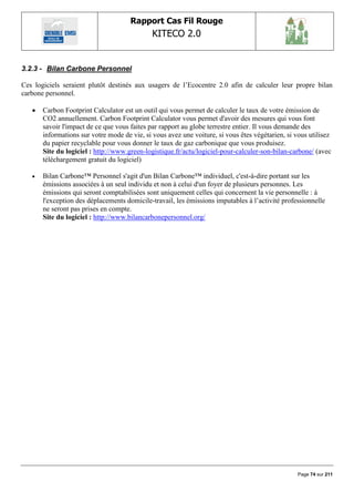 Rapport Cas Fil Rouge
                                              KITECO 2.0
                                                                                                       

3.2.3 - Bilan Carbone Personnel

Ces logiciels seraient plutôt destinés aux usagers de l‟Ecocentre 2.0 afin de calculer leur propre bilan
carbone personnel.

      Carbon Footprint Calculator est un outil qui vous permet de calculer le taux de votre émission de
       CO2 annuellement. Carbon Footprint Calculator vous permet d'avoir des mesures qui vous font
       savoir l'impact de ce que vous faites par rapport au globe terrestre entier. Il vous demande des
       informations sur votre mode de vie, si vous avez une voiture, si vous êtes végétarien, si vous utilisez
       du papier recyclable pour vous donner le taux de gaz carbonique que vous produisez.
       Site du logiciel : http://www.green-logistique.fr/actu/logiciel-pour-calculer-son-bilan-carbone/ (avec
       téléchargement gratuit du logiciel)

      Bilan Carbone™ Personnel s'agit d'un Bilan Carbone™ individuel, c'est-à-dire portant sur les
       émissions associées à un seul individu et non à celui d'un foyer de plusieurs personnes. Les
       émissions qui seront comptabilisées sont uniquement celles qui concernent la vie personnelle : à
       l'exception des déplacements domicile-travail, les émissions imputables à l‟activité professionnelle
       ne seront pas prises en compte.
       Site du logiciel : http://www.bilancarbonepersonnel.org/




                                                                                                  Page 74 sur 211
 