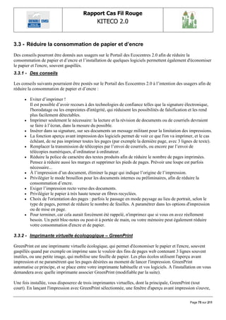 Rapport Cas Fil Rouge
                                               KITECO 2.0
                                                                                                         

3.3 - Réduire la consommation de papier et d‟encre
Des conseils pourront être donnés aux usagers sur le Portail des Ecocentres 2.0 afin de réduire la
consommation de papier et d‟encre et l‟installation de quelques logiciels permettent également d'économiser
le papier et l'encre, souvent gaspillés.
3.3.1 - Des conseils

Les conseils suivants pourraient être postés sur le Portail des Ecocentres 2.0 à l‟intention des usagers afin de
réduire la consommation de papier et d‟encre :

         Eviter d‟imprimer !
          Il est possible d‟avoir recours à des technologies de confiance telles que la signature électronique,
          l'horodatage ou les empreintes d'intégrité, qui réduisent les possibilités de falsification et les rend
          plus facilement détectables.
         Imprimer seulement le nécessaire: la lecture et la révision de documents ou de courriels devraient
          se faire à l‟écran, dans la mesure du possible.
         Insérer dans sa signature, sur ses documents un message militant pour la limitation des impressions.
         La fonction aperçu avant impression des logiciels permet de voir ce que l'on va imprimer, et le cas
          échéant, de ne pas imprimer toutes les pages (par exemple la dernière page, avec 3 lignes de texte).
         Remplacer la transmission de télécopies par l‟envoi de courriels, ou encore par l‟envoi de
          télécopies numériques, d‟ordinateur à ordinateur.
         Réduire la police de caractère des textes produits afin de réduire le nombre de pages imprimées.
          Pensez à réduire aussi les marges et supprimer les pieds de pages. Prévoir une loupe est parfois
          nécessaire...
         À l‟impression d‟un document, éliminer la page qui indique l‟origine de l‟impression.
         Privilégier le mode brouillon pour les documents internes ou préliminaires, afin de réduire la
          consommation d‟encre.
         Exiger l‟impression recto verso des documents.
         Privilégier le papier à très haute teneur en fibres recyclées.
         Choix de l'orientation des pages : parfois le passage en mode paysage au lieu de portrait, selon le
          type de pages, permet de réduire le nombre de feuilles. A paramétrer dans les options d'impression
          ou de mise en page.
         Pour terminer, car cela aurait forcément été rappelé, n'imprimez que si vous en avez réellement
          besoin. Un petit bloc-notes ou post-it à portée de main, ou votre mémoire peut également réduire
          votre consommation d'encre et de papier.

3.3.2 - Imprimante virtuelle écologogique – GreenPrint

GreenPrint est une imprimante virtuelle écologique, qui permet d'économiser le papier et l'encre, souvent
gaspillés quand par exemple on imprime sans le vouloir des fins de pages web contenant 3 lignes souvent
inutiles, ou une petite image, qui mobilise une feuille de papier. Les plus écolos utilisent l'aperçu avant
impression et ne paramètrent que les pages désirées au moment de lancer l'impression. GreenPrint
automatise ce principe, et se place entre votre imprimante habituelle et vos logiciels. A l'installation on vous
demandera avec quelle imprimante associer GreenPrint (modifiable par la suite).

Une fois installée, vous disposerez de trois imprimantes virtuelles, dont la principale, GreenPrint (tout
court). En lançant l'impression avec GreenPrint sélectionnée, une fenêtre d'aperçu avant impression s'ouvre,


                                                                                                    Page 75 sur 211
 