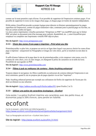 Rapport Cas Fil Rouge
                                               KITECO 2.0
                                                                                                         

comme sur la toute première copie d'écran. Il est possible de supprimer de l'impression certaines pages. Il est
possible de supprimer le texte ou les images d'une page, et chaque page est traitée de manière indépendante.

D'elle-même, GreenPrint possède sa propre logique pour détecter et éliminer automatiquement les pages
superflues de l'impression, comme les pages totalement vides, contenant juste le pied de page ou l'en-tête, ou
bien un certain nombre de lignes.
Les deux autres imprimantes virtuelles permettent "d'imprimer en PDF" (ou mailPDF pour que le fichier
PDF soit placé en document joint d'un message pour outlook, thunderbird, etc...), ainsi GreenPrint peut
remplacer ou compléter une imprimante virtuelle PDF déjà en place.

Site du logiciel : http://www.printgreener.com/
3.3.3 - Choix des zones d’une page à imprimer - Print what you like

Printwhatyoulike va plus loin, et propose un service en ligne dans lequel vous pouvez choisir les zones d'une
page à imprimer : uniquement les Paragraphes et images de votre choix, qu'ils se touchent ou non dans la
page.

Il suffit d'entrer l'adresse de la page dans le site de printwhatyoulike, et de composer votre menu, avec le
contenu de votre choix, avec ou sans images, en changeant la police de caractères ou la taille du texte.
Possibilité de sauvegarder en PDF.
Site du logiciel : http://www.printwhatyoulike.com
3.3.4 - Filtres à pub ou nettoyeur de contenu - Nuke Anything enhanced

Toujours depuis le navigateur, les filtres à publicités ou nettoyeurs de contenu réduisent l'impression à son
strict minimum, quand le site ne propose pas de pages épurées via un lien "imprimer".

Nuke Anything enhanced permet par exemple aux utilisateurs de firefox de supprimer de l'écran par clic
droit un élément ou une sélection.

Site du logiciel : https://addons.mozilla.org/fr/firefox/addon/951 (pour Firefox 2 et 3)

3.3.5 - Utiliser une police de caractères écologique – Ecofont

Cela existe ! La police EcoFont imprime vos caractères avec des petits trous, et
économise jusqu'à 20% d'encre, sans perdre en lisibilité.




Facile à essayer, cette fonte est téléchargeable à :
http://www.ecofont.com/fr/produits/vert/police/telechargement.html

Tout ce Paragraphe est écrit en « Ecofont Vera Sans »

Site du logiciel : http://www.ecofont.eu/ecofint_fr.html



                                                                                                    Page 76 sur 211
 