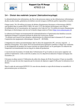Rapport Cas Fil Rouge
                                               KITECO 2.0
                                                                                                         

3.4 - Choisir des matériels 'propres' (fabrication/recyclage)
La dématérialisation des informations, des flux et des processus repose sur des infrastructures informatiques
de plus en plus lourdes, génératrices de déchets souvent toxiques et difficiles parfois impossibles à recycler.

Chaque année, 20 à 50 millions de tonnes de déchets d'équipements électriques et électroniques (DEEE)
sont produits dans le monde (PNUE 2005). Or seuls 13,5% des déchets électroniques sont collectés
(Confédération de la Consommation, du Logement et du Cadre de Vie). Un million de tonnes d'équipements
électriques et électroniques sont mis sur le marché chaque année en France (http://www.telecom.gouv.fr).

La réduction de l'impact environnemental de la dématérialisation et l'optimisation des bénéfices associés
impliquent d'intégrer le potentiel polluant du déchet dès le processus d'achat.
 „Le premier acte concret d‟une entreprise, administration ou collectivité dans le domaine G-IT concerne
l‟acquisition des équipements informatiques‟ (Green IT – DUNOD).

L'intégration de critères environnementaux dans le choix des équipements (PC, serveurs, logiciels …)
labellisés (EnergyStar, TCO, Epeat, PUE du GreenGrid) peut également contribuer à alléger leur empreinte.
Le développement de produits éco-conçus méritent un regard attentif, car ils participent à la réduction de
l'empreinte environnementale tout au long de la chaîne de production.

L‟acte de foi des Ecocentres 2.0 réside dans l‟infrastructure IT qu‟il mettra en œuvre pour supporter son
système d‟information. Celle-ci doit être en phase avec les objectifs de réduction d‟impact écologique des
Ecocentres 2.0.

Cela passe en phase amont à l‟élaboration du cahier des charges du SI des Ecocentres 2.0 par un ensemble
de directives qui devront être respectées par les dossiers de réponses à appel d‟offre pour la réalisation de ce
dernier.

Dans le cadre de notre projet KITECO 2.0, nous devons aborder ce sujet afin de donner un ensemble de
préconisations pour ces directives.




                                                                                                    Page 77 sur 211
 