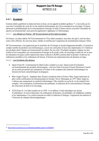 Rapport Cas Fil Rouge
                                                  KITECO 2.0
                                                                                                          

3.4.1 - Ecolabels

Certains labels qualifient la chaîne de bout en bout, on les appelle écolabels globaux 41, c‟est-à-dire qu‟ils
couvrent l‟ensemble du cycle de vie du matériel informatique, de l‟éco-conception au recyclage. D‟autres
adressent la problématique de la consommation d‟énergie et enfin d‟autres encore couvrent l‟ensemble du
spectre environnemental, mais peuvent également s‟appliquer à l‟informatique.
3.4.1.1 - Les officiels en France : NF Environnement et Eco-label européen

En France, ces deux labels, NF Environnement et l‟Eco-label européen, tous deux de type I, sont les deux
seuls à être officiels. Ils sont tous deux validés et certifiés par l‟organisme de normalisation français Afnor.

NF Environnement, visé également par le ministère de l‟Ecologie et du développement durable, s‟il prend en
compte nombre de produits non-informatiques, couvre les cartouches d‟encre des imprimantes. Il s‟intéresse
aux produits dont l‟impact environnemental est réduit. De son côté, l‟Ecolabel européen s‟appuie sur des
critères d‟éco-conception, de consommation d‟énergie et de mode veille, de recyclage et bien sûr sur le taux
de substances toxiques (celles répertoriées dans la directive RoHS) contenu dans le produit. Il adresse les
ordinateurs portables et les ordinateurs de bureau. Il fournit une importante base de données en ligne.
3.4.1.2 - Les Ecolabels dits globaux

         Epeat (Type II) : Certainement le label le plus complet à ce jour. Epeat (outil d‟évaluation
          environnementale des produits électroniques - créé aux Etats-Unis par le Green Electronic Concil)
          est un outil qui permet aux entreprises d‟évaluer et de comparer des matériels informatiques en
          fonction de leurs caractéristiques écologiques.

         Blue Angel (Type I) : Appliqué dans 20 pays européens dont la France, Blue Angel représente la
          plus vieille certification environnementale en Europe. Né en Allemagne en 1977, Blue Angel ne
          s‟adresse pas uniquement au matériel informatique. Elle contrôle un cycle de vie du matériel très
          complet : éco-conception, la diminution des polluants, la réduction de la consommation d‟énergie,
          des émissions de bruit et le recyclage.

         TCO (Type I) : Un label suédois né en 1995. A ses débuts, il était spécifique aux écrans
          d‟ordinateurs. Il couvre désormais, les ordinateurs de bureaux, les portables, les téléphones mobiles
          et les imprimantes. Ces critères passent au crible la réduction d‟énergie, l‟ergonomie du matériel et
          l‟émission de champs éléctromagnétiques.




41
     http://www.presence-pc.com/tests/ecolabels-green-it-23255/4/


                                                                                                     Page 78 sur 211
 