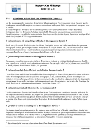 Rapport Cas Fil Rouge
                                                   KITECO 2.0
                                                                                                           

3.4.2 - Six critères d'achat pour une infrastructure Green IT 42

Un des moyens pour les entreprises de participer à la protection de l'environnement est de s'assurer que les
vendeurs de matériels IT adoptent eux-mêmes une attitude écologique. Voici six questions à leur poser pour
le vérifier.
Si votre entreprise a décidé de miser sur le long terme, vous tenez certainement compte de critères
écologiques dans vos décisions d'achat de matériels IT. Mais outre les questions de consommation
énergétique et de « recyclabilité » des produits, il est important de vérifier si votre fournisseur applique à lui-
même des principes de développement durable.

1. Le fournisseur a-t-il une politique officielle de développement durable ?

Avoir une politique de développement durable de l'entreprise montre une réelle conscience des questions
écologiques. Canon, par exemple, dispose d'une charte de ce type depuis 1993, qu'il a renouvelée en 2006.
Elle inclut notamment une volonté d'acheter des produits ayant un impact environnemental réduit et
encourage la collecte et le recyclage des produits Canon en fin de vie.

2. Qui est chargé des questions de développement durable ?

Demandez à votre fournisseur qui est chargé de mettre en pratique sa politique de développement durable
pour connaître sa véritable implication dans ce domaine. Par exemple, InfoPrint (la joint-venture entre IBM
et Ricoh) dispose d'un directeur dédié à ces questions.

3. Le fournisseur fait-il des efforts de sensibilisation dans ce domaine ?

Les actions d'une société dans la sensibilisation de ses employés et de ses clients potentiels est un indicateur
fiable de son implication dans les questions écologiques. Ainsi, dans sa charte, Canon encourage « les
initiatives personnelles de protection de l'environnement ». Le constructeur a également fait don à des écoles
japonaises de livres sur les questions écologiques et participe à des séminaires sur le sujet. En Amérique du
Nord, il soutient le concours environnemental Envirothon depuis 1997.

4. Le fournisseur soutient-il la recherche environnementale ?

Les investissements d'une société dans la recherche sur l'environnement constituent un autre indicateur de
son implication dans ce domaine. La plupart des grandes entreprises mènent des actions en ce sens. Xerox,
par exemple, subventionne des projets de recherche sur l'environnement dans diverses universités à travers
le monde. L'un deux porte notamment sur la création de plastiques biodégradables à partir d'arbres ou de
maïs.

5. Qu'a fait la société en interne pour le développement durable ?

De plus en plus d'entreprises prennent des mesures pour améliorer leur efficacité énergétique, réduire leur
empreinte carbonique et minimiser leurs déchets. Essayez de savoir ce que vos partenaires commerciaux ont
réalisé dans ce domaine. Ces actions vont de la programmationdes systèmes d'éclairage en fonction des
heures de travail à la construction ou la rénovation d'immeubles économes en énergie.

42
     Six critères d'achat pour une infrastructure Green IT par David Stone (eweek.com)


                                                                                                      Page 79 sur 211
 
