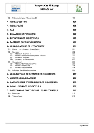 Rapport Cas Fil Rouge
                                                  KITECO 2.0
                                                                          

 6.2 - Préconisation pour l‘Ecocentres 2.0                      190

7 - ANNEXE GESTION                                              191

F. INDICATEURS                                                  195

1 - TAG                                                         195

2 - DEMARCHE ET PERIMETRE                                       195

3 - DEFINITION DES INDICATEURS                                  197

4 - FACTEURS CLES D‟EVALUATION                                  199

5 - LES INDICATEURS DE L‟ECOCENTRE                              201
 5.1 - Usager : Les indicateurs de satisfaction                 201
 5.2 - Sponsors                                                 202
    5.2.1 - Indicateurs de Green IT                             202
    5.2.2 - Indicateur de réduction d‘empreinte carbone         202
    5.2.3 - Indicateurs financier                               203
    5.2.4 - Indicateurs de fréquentation                        203
 5.3 - Opérationnel                                             203
    5.3.1 - Indicateur de niveau de service                     203
    5.3.2 - Indicateur de Sécurité                              204
    5.3.3 - Indicateur de Conformité                            204
 5.4 - Indicateur d‘amélioration continue                       204

6 - LES SOLUTIONS DE GESTION DES INDICATEURS                    205

7 - AUDITER LES INDICATEURS                                     206

8 - CARTOGRAPHIE STRATEGIQUE DES INDICATEURS                    207

9 - CONCLUSION DES INDICATEURS                                  209

G. QUESTIONNAIRE D‟ETUDE SUR LES TELECENTRES                    210
 9.1 - Répondant                                                210
 9.2 - Type de lieux                                            210




                                                                      Page 8 sur 211
 