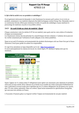 Rapport Cas Fil Rouge
                                                KITECO 2.0
                                                                                                           

6. Qu'a fait la société avec ses produits et emballages ?

Il est également intéressant de demander à votre fournisseur les mesures qu'il a prises vis-à-vis de ses
produits, notamment si ses matériels disposent d'un label écologique comme Energy Star. Demandez aussi si
ce constructeur fait des efforts pour minimiser la taille et le poids des emballages et pour améliorer le
pourcentage de matériaux recyclés et recyclables utilisés.

3.4.3 - Un outil d’aide au choix de matériel - Epeat

Chaque constructeur vente les mérites G-IT de son matériel, mais quels sont les vrais critères d‟évaluation
d‟impact environnemental ?
Les fournisseurs retenus devront présenter les caractéristiques de leurs solutions. L‟acheteur devra pouvoir
les vérifier notamment par l‟utilisation d‟outils adéquats et de critères prédéfinis.

Epeat est un outil d‟évaluation environnementale des produits électroniques créé aux Etats-Unis par le Green
Electronic Concil pour guider les achats Eco-responsables.

Il s‟agit d‟un calculateur en ligne disponible sur le site : http://www.epeat.net/
Il couvre principalement les stations de travail, les clients légers, PC desktop et laptop ainsi que les
moniteurs.




Epeat s‟appuie sur 51 critères (dont 23 obligatoires) pour opérer son classement, puis répertorie les produits
selon trois niveaux (Gold, Silver, Bronze) en se basant sur le nombre de critère ayant passé brillamment les
tests. Gold étant le niveau le plus élevé signifiant que les 23 critères obligatoires ont été passés avec succès,
plus 75% des critères optionnels. Dans ses critères, Epeat inclut notamment les spécifications EnergyStar,
qui sont aussi très utilisées en France.

L‟Ecocentre 2.0 pourra grâce à ce logiciel vérifier l‟impact environnemental de son parc matériel.




                                                                                                     Page 80 sur 211
 