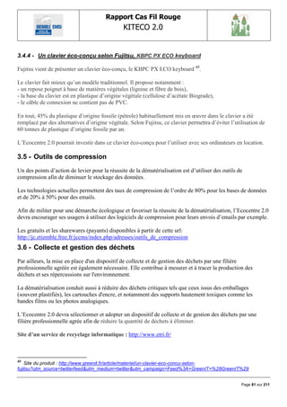 Rapport Cas Fil Rouge
                                                KITECO 2.0
                                                                                                          

3.4.4 - Un clavier éco-conçu selon Fujitsu, KBPC PX ECO keyboard

Fujitsu vient de présenter un clavier éco-conçu, le KBPC PX ECO keyboard 43.

Le clavier fait mieux qu‟un modèle traditionnel. Il propose notamment :
- un repose poignet à base de matières végétales (lignine et fibre de bois),
- la base du clavier est en plastique d‟origine végétale (cellulose d‟acétate Biograde),
- le câble de connexion ne contient pas de PVC.

En tout, 45% du plastique d‟origine fossile (pétrole) habituellement mis en œuvre dans le clavier a été
remplacé par des alternatives d‟origine végétale. Selon Fujitsu, ce clavier permettra d‟éviter l‟utilisation de
60 tonnes de plastique d‟origine fossile par an.

L‟Ecocentre 2.0 pourrait investir dans ce clavier éco-conçu pour l‟utiliser avec ses ordinateurs en location.

3.5 - Outils de compression
Un des points d‟action de levier pour la réussite de la dématérialisation est d‟utiliser des outils de
compression afin de diminuer le stockage des données.

Les technologies actuelles permettent des taux de compression de l‟ordre de 80% pour les bases de données
et de 20% à 50% pour des emails.

Afin de militer pour une démarche écologique et favoriser la réussite de la dématérialisation, l‟Ecocentre 2.0
devra encourager ses usagers à utiliser des logiciels de compression pour leurs envois d‟emails par exemple.

Les gratuits et les sharewares (payants) disponibles à partir de cette url:
http://jc.etiemble.free.fr/jccms/index.php/adresses/outils_de_compression
3.6 - Collecte et gestion des déchets
Par ailleurs, la mise en place d'un dispositif de collecte et de gestion des déchets par une filière
professionnelle agréée est également nécessaire. Elle contribue à mesurer et à tracer la production des
déchets et ses répercussions sur l'environnement.

La dématérialisation conduit aussi à réduire des déchets critiques tels que ceux issus des emballages
(souvent plastifiés), les cartouches d'encre, et notamment des supports hautement toxiques comme les
bandes films ou les photos analogiques.

L‟Ecocentre 2.0 devra sélectionner et adopter un dispositif de collecte et de gestion des déchets par une
filière professionnelle agrée afin de réduire la quantité de déchets à éliminer.

Site d’un service de recyclage informatique : http://www.etri.fr/



43
    Site du produit : http://www.greenit.fr/article/materiel/un-clavier-eco-concu-selon-
fujitsu?utm_source=twitterfeed&utm_medium=twitter&utm_campaign=Feed%3A+GreenIT+%28GreenIT%29


                                                                                                     Page 81 sur 211
 
