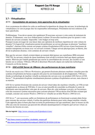 Rapport Cas Fil Rouge
                                                  KITECO 2.0
                                                                                                        

3.7 - Virtualisation
3.7.1 - Consolidation de serveurs: trois approches de la virtualisation

Avec sa promesse de réduire les coûts en améliorant la répartition de charge des serveurs, la technologie de
virtualisation a le vent en poupe chez les responsables informatiques. Présentation de trois solutions et de
leurs spécificités.

Problématique. Vous devez ajouter très rapidement 20 nouveaux serveurs à votre centre de traitement de
données. Évidemment, vous avez d'abord pensé à acheter 20 nouvelles machines pour les ajouter à votre
batterie de serveurs existante. Impossible: votre budget est trop serré.
Pourquoi ne pas envisager de vous lancer dans une opération de meilleure répartition de votre volume de
données? Un logiciel de virtualisation permet de partitionner un serveur physique en plusieurs "machines
virtuelles"; chacune d'elles exécute son propre système d'exploitation (OS) serveur et peut fonctionner de
manière transparente en réseau avec vos serveurs existants. Chaque serveur physique peut, en théorie, être
divisé en plusieurs dizaines, voire centaines de serveurs virtuels.

Bien que les serveurs virtuels existent depuis un moment déjà (pensez aux mainframes IBM exécutant
VM/370), les serveurs virtuels de classe mainframe n'ont envahi le territoire Intel que depuis quelques
années. Motivées par l'intérêt grandissant que suscite la consolidation des serveurs, des sociétés se sont
lancées sur ce créneau: VMware, SWsoft et désormais Microsoft, depuis son rachat des technologies
Connectix en février dernier.
3.7.2 - GSX et ESX Server de VMware: des performances de type mainframe

Fort de son succès avec VMware Workstation, qui permet d'exécuter plusieurs machines virtuelles pour des
systèmes d'exploitation de bureau (capacité utile pour les environnements de développement), VMware a
étendu sa technologie de machine virtuelle au domaine des serveurs avec ses produits GSX Server et ESX
Server 44. Ils permettent d'exploiter simultanément plusieurs systèmes d'exploitation serveur, mais chacun à
sa manière.

GSX Server permet d'exécuter des sessions de serveur virtuel (dans des machines virtuelles, ou VM) en tant
qu'applications au dessus de l'OS hôte; il vous est ainsi possible de consolider ou d'étendre le centre de
traitements sans trop perturber votre parc de serveurs. Bien sûr, cette technique a un prix; en l'occurrence,
celui des ressources système nécessaires pour exécuter plusieurs VM au-dessus d'un OS hôte existant (par
exemple, exécuter une session Windows 2000 Server virtuelle sur un hôte Windows 2000 Server).

ESX Server 45, son successeur, pallie ces limitations de performances en fournissant sa propre plate-forme
pour exécuter des serveurs virtuels; il utilise des partitions distinctes pour isoler chaque machine virtuelle.
Cette approche place la barre plus haut en terme de performances de type mainframe, dans la mesure où elle
offre une zone de ressources qui peuvent être allouées dynamiquement à n'importe quel serveur virtuel, en
fonction des besoins en cours.

Site du logiciel : http://www.vmware.com/fr/products/vi/esx/



44
     http://www.vmware.com/pdf/nsi_doubletake_esxgsx.pdf
45
     http://www.zdnet.fr/actualites/informatique/0,39040745,39122524-2,00.htm


                                                                                                   Page 82 sur 211
 