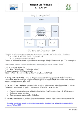 Rapport Cas Fil Rouge
                                                 KITECO 2.0
                                                                                                           

                                          Design Guide logical divisions




                                    Source „Green Grid technical forum – 2009

L‟impact environnemental associé à l‟utilisation de data center doit être évalué selon deux critères:
          L‟achat de structures propre à l‟Ecocentre 2.0
          La location de structures à un tiers
Il existe un ensemble de critères de performances, notons par exemple ceux avancés par « The Greengrid »
                                                                                            46
POWER USAGE EFFECTIVENESS (PUE) et DATACENTER INFRASTRUCTURE EFFICIENCY (DCIE)                   :

Le PUE est défini comme suit:
PUE = Total Facility Power/IT Equipment Power (1)
Et réciproquement, le DCiE comme cela:
DCiE = 1/PUE = IT Equipment Power/Total Facility Power x 100% (2)

1. IT EQUIPMENT POWER.: Inclut la charge associée de tout les équipements IT de l‟infrastructure
(calculateurs, baies de stockage, équipements réseau, jusqu‟au switchs KVM, moniteur et autres matériels
dédiés à la supervision du Data Center.

2. TOTAL FACILITY POWER. Inclut la charge de tous ce qui est associé aux équipements IT, à savoir :
composant d‟alimentation tel que UPS, interrupteur, générateur, PDUs, batteries …

         Systèmes de refroidissement, unités de climatisation (CRACs), pompes, tours de réfrigération…
         Ordinateur, réseau stockage.
         Des charges annexes comme les diodes leds.

PUE et DCiE fournissent des solutions pour déterminer entre autre les axes d‟amélioration du data center.

46
     http://www.thegreengrid.org/en/Global/Content/white-papers/The-Green-Grid-Data-Center-Power-Efficiency-
     Metrics-PUE-and-DCiE


                                                                                                      Page 84 sur 211
 