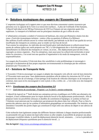 Rapport Cas Fil Rouge
                                               KITECO 2.0
                                                                                                          

4 - Solutions écologiques des usagers de l‟Ecocentre 2.0
L‟empreinte écologique est le rapport entre ce que nous devrions consommer comme ressources par
personne avec la capacité de la Terre à se renouveler (surface)... A plus de 6 milliards d‟être humains,
l‟objectif individuel est de 500 kg d‟émissions de CO2 Les Français ont une empreinte quatre fois
supérieure. Le transport et le bâtiment sont les principaux émetteurs de gaz à effets de serre.

L‟urbanisation croissante a conduit à l‟extension de banlieues, des zones pavillonnaires situées loin des
zones d‟activités économiques tertiaires : centres villes ou quartiers d‟affaires (La Défense).
Des millions d‟actifs utilisent encore la voiture individuelle, par habitude ou du fait d‟une qualité de service
insuffisante des transports en commun, pour se rendre sur leur lieu de travail.
Tout comme les entreprises, les individus devront bientôt gérer individuellement et collectivement leurs
quotas de carbone (grâce aux outils proposés aux TIC). Le développement des e-Activités participe
naturellement à la réduction des transports en voiture, en avion... Des déplacements peuvent être évités,
regroupés ou mieux organisés... Pour les entreprises, mais aussi pour les collectivités territoriales et pour
toutes les structures, c‟est avant tout une question d‟organisation et de mode de management, voire de
responsabilisation.

Les usagers des Ecocentres 2.0 devront donc être sensibilisés à cette problématique et encouragés à
participer à la diminution de leur propre empreinte environnementale et climatique par des solutions
proposées par l‟Ecocentre 2.0.
4.1 - Solutions de Transports Verts
L‟Ecocentre 2.0 devra encourager ses usagers à adopter des transports verts afin de venir de leurs domiciles
à l‟Ecocentre mais aussi pour leurs déplacements quotidiens afin de réduire les émissions de CO² en leur
proposant des sites de covoiturage, d‟auto-partage et de location de véhicules électriques ou de transports en
commun, mais aussi en les encourageant à venir à pied, à vélo, à roller, etc ...c‟est à dire avec des transports
sans moteur.
4.1.1 - Covoiturage des usagers des Ecocentres 2.0
4.1.1.1 - Outil interne de covoiturage - Progiciel « un 7e SenS » version enterprise

L‟objectif du logiciel un 7e SenS destiné aux entreprises privées et publiques est d‟offrir une alternative de
transport, à leurs collaborateurs pour les trajets domicile travail et les déplacements professionnels. Afin de
proposer toutes les possibilités sérieuses et durables de constitution d‟équipages, le système est basé sur
l‟itinéraire exact parcouru par les conducteurs qui proposent des places dans leur véhicule. Pour ce faire la
gestion des adresses ainsi qu‟un système d‟information géographique est incontournable. Par itinéraire, nous
entendons l‟ensemble des points étapes qui constituent le trajet entre une adresse de départ et une adresse de
destination.

Cette recherche tient également compte des différents facteurs inhérents à chaque situation professionnelle
ou personnelle tels que la nature du trajet (aller-retour ou aller simple), la possibilité de proposer une place
de passager à mobilité réduite, le motif du déplacement (domicile travail, séminaire, …) et/ou la périodicité
du déplacement (fréquence quotidienne pour le domicile travail…).

Site du logiciel : http://www.covoiturage-entreprise.com/



                                                                                                    Page 85 sur 211
 