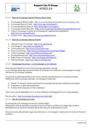 Rapport Cas Fil Rouge
                                               KITECO 2.0
                                                                                                          

4.1.1.2 - Sites de covoiturage régional (Rhones-Alpes, Isère)

      Covoiturage en Rhones Alpes : http://www.covoiturage-rhone-alpes.com/covoiturage_isere/
      Covoiturage Porte de l‟Isère : http://www.capi-covoiturage.fr/
      Covoiturage Rhones-Alpes.fr : http://rhone-alpes.covoiturage.fr/
      Covoiturage France Bleu Isère : http://www.covoiturage.francebleu.com/index.php?tag=isere
      Ecobiz Covoiturage, le portail de covoiturage de l‟agglomération grenobloise :
       http://www.covoiturage38.com/
      La Roue Verte : http://www.covoiturage.grenobleecobiz.biz/

4.1.1.3 - Sites de covoiturage national (France)

      Allostop France Covoiturage : http://www.allostop.net/
      Covoiturage.fr : http://www.covoiturage.fr/
      123envoiture.com : http://www.123envoiture.com/
      France Covoiturage : http://france-covoiturage.info/covoiturage%20php/
      Tribu Covoiturage : http://www.tribu-covoiturage.com/
      EnvoitureSimone.com : http://www.envoituresimone.com/
      Radio France Covoiturage : http://covoiturage.radiofrance.fr/
      Aide-covoiturage : http://www.aide-covoiturage.com/

4.1.1.4 - Covoiturage Dynamique - Le Co-voiturage du 3è millénaire

Vous trouverez bientôt un service de covoiturage instantané, innovant.
Le co-voiturage dynamique permet de mettre en interaction les conducteurs et les passagers en temps
réel pour un co-voiturage immédiat.

Ce système est également destiné à ceux qui ne sont pas convaincus par le co-voiturage classique.
Différences entre covoiturage classique / covoiturage en temps réel :

      décider 15 minutes à l'avance du choix de son transport (en tant que conducteur ou passager)
      le paiement est géré automatiquement
      le retour étant assuré par un autre conducteur

Ainsi, il n'y a pas de dépendance vis à vis d'un conducteur ni d'engagement vis à vis d'un passager

Site du service : http://covoiturage-dynamique.com/index.html
4.1.1.5 - Site de covoiturage pour colis

Le principe du colis voiturage est issu d‟un constat simple :
Beaucoup de colis de particuliers transitent à travers la France ou ailleurs et à chaque fois est prévu
spécifiquement un moyen de transport afin de faire parvenir au destinataire ce colis.

Or, tous les jours, des personnes (que nous nommerons « les messagers ») parcourent les routes de France et
d‟ailleurs.



                                                                                                    Page 86 sur 211
 
