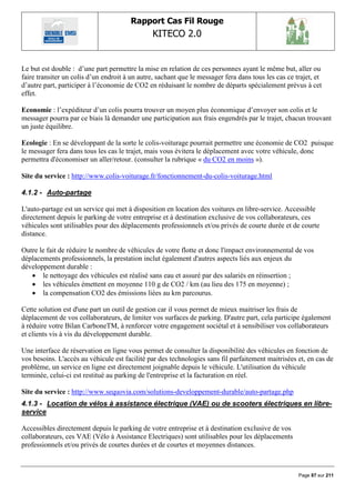 Rapport Cas Fil Rouge
                                                KITECO 2.0
                                                                                                          

Le but est double : d‟une part permettre la mise en relation de ces personnes ayant le même but, aller ou
faire transiter un colis d‟un endroit à un autre, sachant que le messager fera dans tous les cas ce trajet, et
d‟autre part, participer à l‟économie de CO2 en réduisant le nombre de départs spécialement prévus à cet
effet.

Economie : l‟expéditeur d‟un colis pourra trouver un moyen plus économique d‟envoyer son colis et le
messager pourra par ce biais là demander une participation aux frais engendrés par le trajet, chacun trouvant
un juste équilibre.

Ecologie : En se développant de la sorte le colis-voiturage pourrait permettre une économie de CO2 puisque
le messager fera dans tous les cas le trajet, mais vous évitera le déplacement avec votre véhicule, donc
permettra d'économiser un aller/retour. (consulter la rubrique « du CO2 en moins »).

Site du service : http://www.colis-voiturage.fr/fonctionnement-du-colis-voiturage.html

4.1.2 - Auto-partage

L'auto-partage est un service qui met à disposition en location des voitures en libre-service. Accessible
directement depuis le parking de votre entreprise et à destination exclusive de vos collaborateurs, ces
véhicules sont utilisables pour des déplacements professionnels et/ou privés de courte durée et de courte
distance.

Outre le fait de réduire le nombre de véhicules de votre flotte et donc l'impact environnemental de vos
déplacements professionnels, la prestation inclut également d'autres aspects liés aux enjeux du
développement durable :
    le nettoyage des véhicules est réalisé sans eau et assuré par des salariés en réinsertion ;
    les véhicules émettent en moyenne 110 g de CO2 / km (au lieu des 175 en moyenne) ;
    la compensation CO2 des émissions liées au km parcourus.

Cette solution est d'une part un outil de gestion car il vous permet de mieux maitriser les frais de
déplacement de vos collaborateurs, de limiter vos surfaces de parking. D'autre part, cela participe également
à réduire votre Bilan CarboneTM, à renforcer votre engagement sociétal et à sensibiliser vos collaborateurs
et clients vis à vis du développement durable.

Une interface de réservation en ligne vous permet de consulter la disponibilité des véhicules en fonction de
vos besoins. L'accès au véhicule est facilité par des technologies sans fil parfaitement maitrisées et, en cas de
problème, un service en ligne est directement joignable depuis le véhicule. L'utilisation du véhicule
terminée, celui-ci est restitué au parking de l'entreprise et la facturation en réel.

Site du service : http://www.sequovia.com/solutions-developpement-durable/auto-partage.php
4.1.3 - Location de vélos à assistance électrique (VAE) ou de scooters électriques en libre-
service

Accessibles directement depuis le parking de votre entreprise et à destination exclusive de vos
collaborateurs, ces VAE (Vélo à Assistance Electriques) sont utilisables pour les déplacements
professionnels et/ou privés de courtes durées et de courtes et moyennes distances.



                                                                                                     Page 87 sur 211
 
