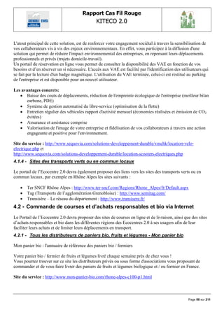 Rapport Cas Fil Rouge
                                                KITECO 2.0
                                                                                                          

L'atout principal de cette solution, est de renforcer votre engagement sociétal à travers la sensibilisation de
vos collaborateurs vis à vis des enjeux environnementaux. En effet, vous participez à la diffusion d'une
solution qui permet de réduire l'impact environnemental des entreprises, en repensant leurs déplacements
professionnels et privés (trajets domicile-travail).
Un portail de réservation en ligne vous permet de consulter la disponibilité des VAE en fonction de vos
besoins et d‟en réserver un si nécessaire. L'accès aux VAE est facilité par l'identification des utilisateurs qui
se fait par la lecture d'un badge magnétique. L'utilisation du VAE terminée, celui-ci est restitué au parking
de l'entreprise et est disponible pour un nouvel utilisateur.

Les avantages concrets:
    Baisse des couts de déplacements, réduction de l'empreinte écologique de l'entreprise (meilleur bilan
       carbone, PDE)
    Système de gestion automatisé du libre-service (optimisation de la flotte)
    Entretien régulier des véhicules rapport d'activité mensuel (économies réalisées et émission de CO2
       évitées)
    Assurance et assistance comprise
    Valorisation de l'image de votre entreprise et fidélisation de vos collaborateurs à travers une action
       engageante et positive pour l'environnement.

Site du service : http://www.sequovia.com/solutions-developpement-durable/vmchk/location-velo-
electrique.php et
http://www.sequovia.com/solutions-developpement-durable/location-scooters-electriques.php
4.1.4 - Sites des transports verts ou en commun locaux

Le portail de l‟Ecocentre 2.0 devra également proposer des liens vers les sites des transports verts ou en
commun locaux, par exemple en Rhône Alpes les sites suivants :

      Ter SNCF Rhône Alpes : http://www.ter-sncf.com/Regions/Rhone_Alpes/fr/Default.aspx
      Tag (Transports de l‟agglomération Grenobloise) : http://www.semitag.com/
      Transisère – Le réseau du département : http://www.transisere.fr/
4.2 - Commande de courses et d‟achats responsables et bio via Internet
Le Portail de l‟Ecocentre 2.0 devra proposer des sites de courses en ligne et de livraison, ainsi que des sites
d‟achats responsables et bio dans les différentes régions des Ecocentres 2.0 à ses usagers afin de leur
faciliter leurs achats et de limiter leurs déplacements en transport.
4.2.1 - Tous les distributeurs de paniers bio, fruits et légumes - Mon panier bio

Mon panier bio : l'annuaire de référence des paniers bio / fermiers

Votre panier bio / fermier de fruits et légumes livré chaque semaine près de chez vous !
Vous pourrez trouver sur ce site les distributeurs privés ou sous forme d'associations vous proposant de
commander et de vous faire livrer des paniers de fruits et légumes biologique et / ou fermier en France.

Site du service : http://www.mon-panier-bio.com/rhone-alpes-c100-p1.html



                                                                                                     Page 88 sur 211
 