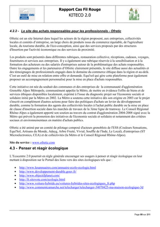 Rapport Cas Fil Rouge
                                               KITECO 2.0
                                                                                                         

4.2.2 - Le site des achats responsables pour les professionnels - Ofretic

Ofretic est un site Internet dans lequel les acteurs de la région proposent, aux entreprises, collectivités
locales et comités d‟entreprise, un large choix de produits issus du commerce équitable, de l'agriculture
locale, du tourisme durable, de l'éco-conception, ainsi que des services proposés par des structures
d'Insertion par l'activité économique ou des services de proximité.

Les produits sont présentés dans différentes rubriques, restauration collective, réceptions, cadeaux, voyages,
fournitures et services aux entreprises. Il y a également une rubrique réservée à la sensibilisation et à la
formation des acheteurs ou des salariés d'entreprises autour de la problématique des achats responsables.
Outre les engagements et les partenaires d‟Ofretic clairement présentés, le site diffuse aussi des actualités et
des témoignages de professionnels engagés dans le domaine du commerce éthique dans la région et au-delà.
C'est un outil de mise en relation entre offre et demande. Equi'sol qui gère cette plateforme peut également
proposer un accompagnement personnalisé pour la mise en place d'achats responsables.

Cette initiative est née du souhait des communes et des entreprises de la communauté d'agglomération
Grenoble Alpes Métropole, communément appelée la Métro, de mettre en évidence l'offre de biens et de
services éthiques disponibles localement, exprimé à l'issue du diagnostic projet sur l'économie sociale et
solidaire initié par la Métro en 2002. La Métro a soutenu cette initiative dès son origine en 2003 car le projet
s'inscrit en complément d'autres actions pour faire des politiques d'achats un levier du développement
durable, comme la formation des agents des collectivités locales à l'achat public durable ou la mise en place
de clause d'insertion sociale dans les marchés de travaux de la 3ème ligne de tramway. Le Conseil Régional
Rhône-Alpes a également apporté son soutien au travers du contrat d'agglomération 2004-2008 signé avec la
Métro qui prévoit la promotion des initiatives de l'économie sociale et solidaire et notamment des critères
sociaux et environnementaux en matière d'achats publics.

Ofretic a été animé par un comité de pilotage composé d'acteurs grenoblois de l'ESS (Couleurs Sensations,
Equi'Sol, Artisans du Monde, Adayg, Arbre Fruité, Vivial, Souffle de l'Inde, Le Local), d'entreprises (ST
Microelectronics, CEA) et de collectivités (la Métro et le Conseil Régional Rhône-Alpes).

Site du service : www.ofretic.com
4.3 - Penser et réagir écologique

L‟Ecocentre 2.0 pourrait en règle générale encourager ses usagers à penser et réagir écologique en leur
mettant à disposition sur le Portail des liens vers des sites écologiques tels que :

      http://www.lesannuaires.com/annuaire-ecolo-ecologie.html
      http://www.developpement-durable.gouv.fr/
      http://www.objectifplanet.com/
      http://fr.sitovote.com/ecologie.html
      http://www.voiture-hybride.eu/voitures-hybrides-sites-ecologiques_fr.php
      http://www.commentcamarche.net/telecharger/telecharger-34070425-ma-maison-ecologique-3d




                                                                                                    Page 89 sur 211
 